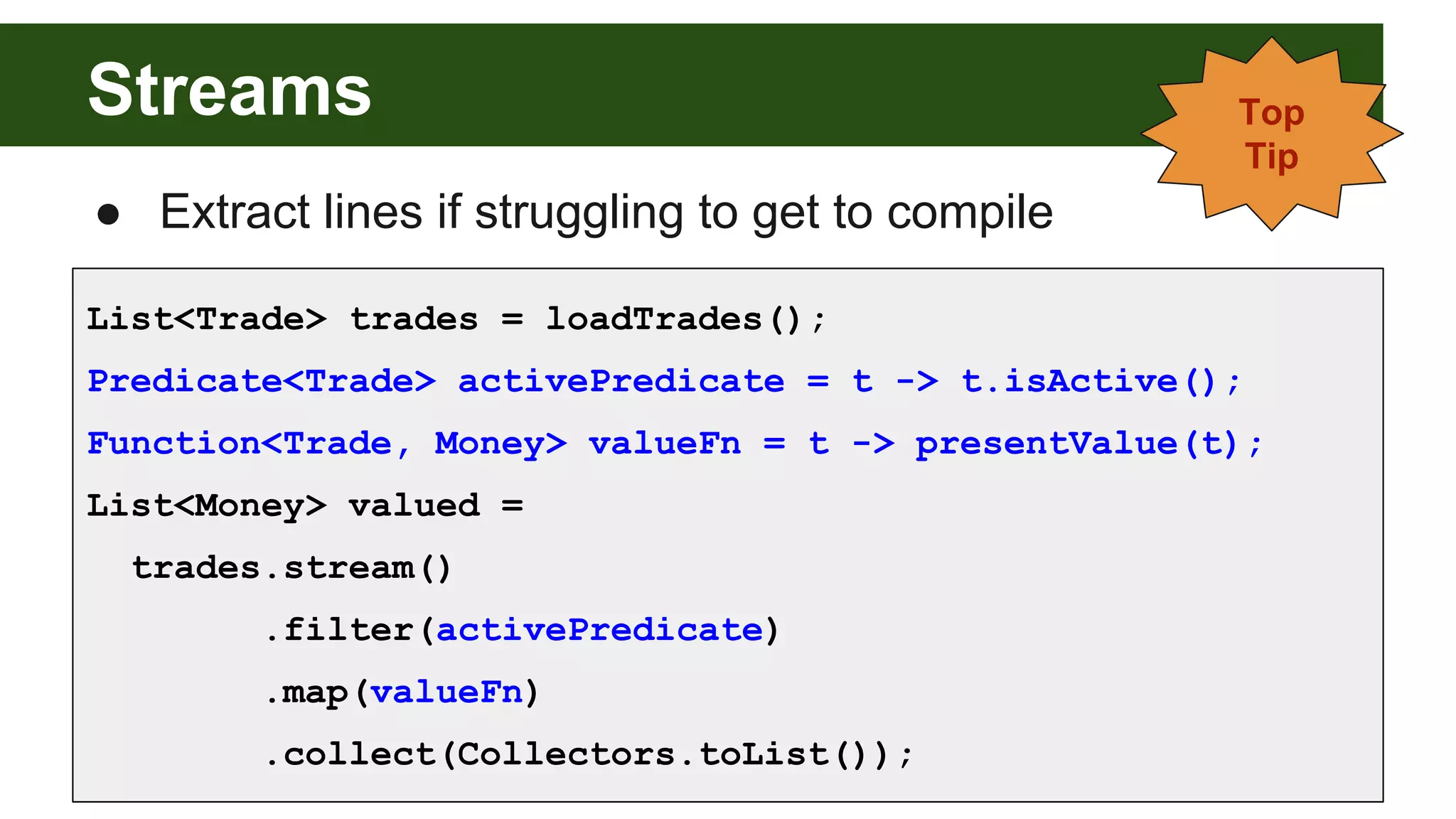 Streams
List<Trade> trades = loadTrades();
Predicate<Trade> activePredicate = t -> t.isActive();
Function<Trade, Money> valueFn = t -> presentValue(t);
List<Money> valued =
trades.stream()
.filter(activePredicate)
.map(valueFn)
.collect(Collectors.toList());
Top
Tip
● Extract lines if struggling to get to compile
 