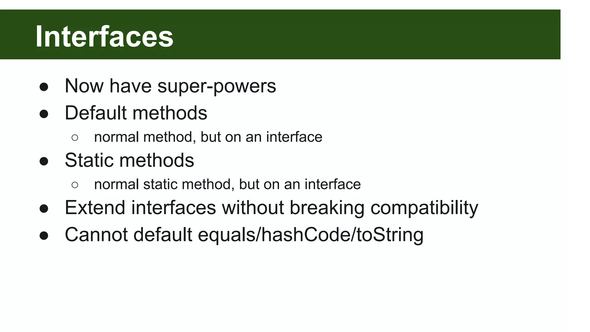 Interfaces
● Now have super-powers
● Default methods
○ normal method, but on an interface
● Static methods
○ normal static method, but on an interface
● Extend interfaces without breaking compatibility
● Cannot default equals/hashCode/toString
 