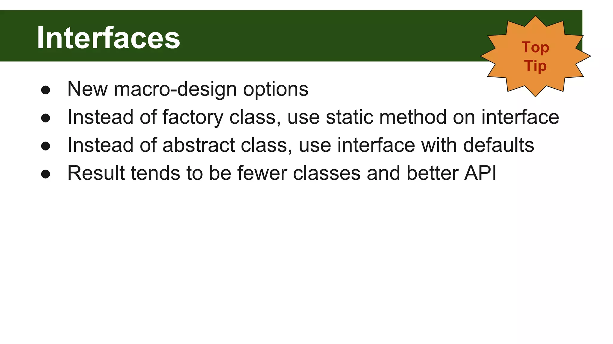 Interfaces
● New macro-design options
● Instead of factory class, use static method on interface
● Instead of abstract class, use interface with defaults
● Result tends to be fewer classes and better API
Top
Tip
 