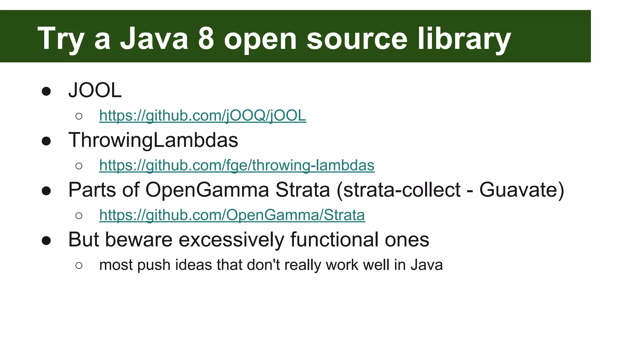Try a Java 8 open source library
● JOOL
○ https://github.com/jOOQ/jOOL
● ThrowingLambdas
○ https://github.com/fge/throwing-lambdas
● Parts of OpenGamma Strata (strata-collect - Guavate)
○ https://github.com/OpenGamma/Strata
● But beware excessively functional ones
○ most push ideas that don't really work well in Java
 