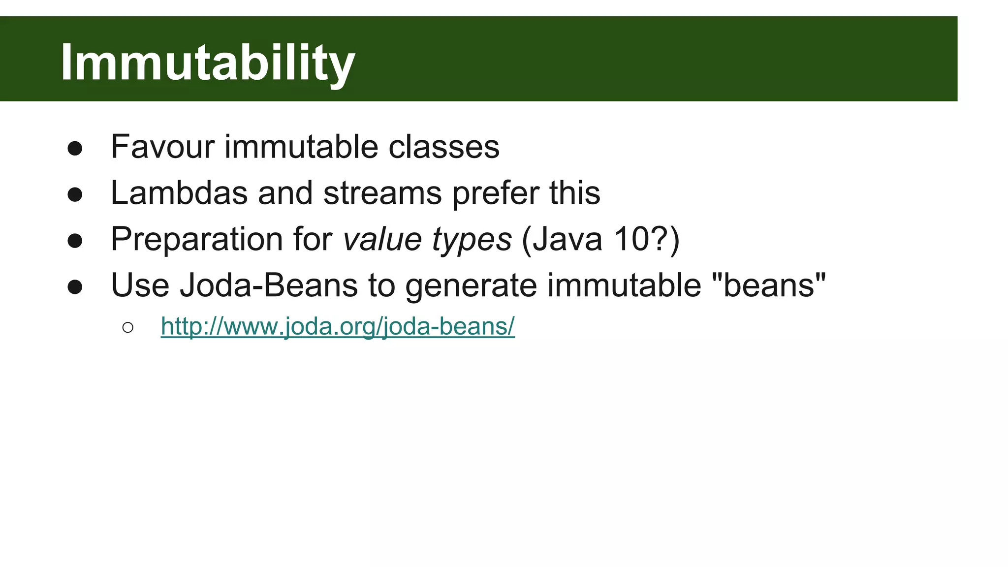 Immutability
● Favour immutable classes
● Lambdas and streams prefer this
● Preparation for value types (Java 10?)
● Use Joda-Beans to generate immutable "beans"
○ http://www.joda.org/joda-beans/
 