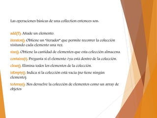 Las operaciones básicas de una collection entonces son:
add(T): Añade un elemento.
iterator(): Obtiene un “iterador” que permite recorrer la colección
visitando cada elemento una vez.
size(): Obtiene la cantidad de elementos que esta colección almacena.
contains(t): Pregunta si el elemento t ya está dentro de la colección.
clear(): Elimina todos los elementos de la colección.
isEmpty(): Indica si la colección está vacía (no tiene ningún
elemento).
toArray(): Nos devuelve la colección de elementos como un array de
objetos
 