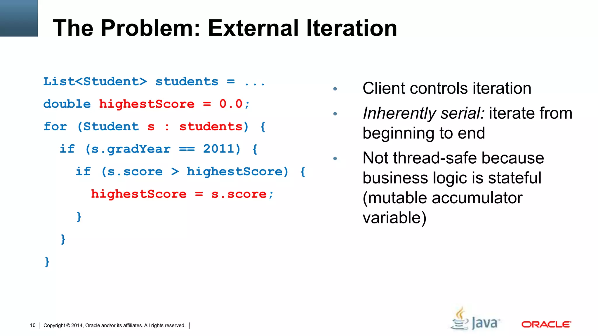 Copyright © 2014, Oracle and/or its affiliates. All rights reserved.10
The Problem: External Iteration
List<Student> students = ...
double highestScore = 0.0;
for (Student s : students) {
if (s.gradYear == 2011) {
if (s.score > highestScore) {
highestScore = s.score;
}
}
}
• Client controls iteration
• Inherently serial: iterate from
beginning to end
• Not thread-safe because
business logic is stateful
(mutable accumulator
variable)
 