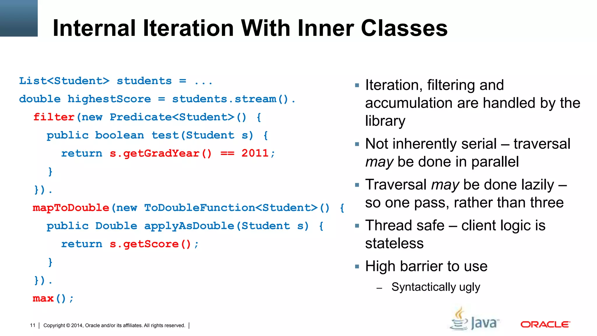 Copyright © 2014, Oracle and/or its affiliates. All rights reserved.11
Internal Iteration With Inner Classes
 Iteration, filtering and
accumulation are handled by the
library
 Not inherently serial – traversal
may be done in parallel
 Traversal may be done lazily –
so one pass, rather than three
 Thread safe – client logic is
stateless
 High barrier to use
– Syntactically ugly
List<Student> students = ...
double highestScore = students.stream().
filter(new Predicate<Student>() {
public boolean test(Student s) {
return s.getGradYear() == 2011;
}
}).
mapToDouble(new ToDoubleFunction<Student>() {
public Double applyAsDouble(Student s) {
return s.getScore();
}
}).
max();
 