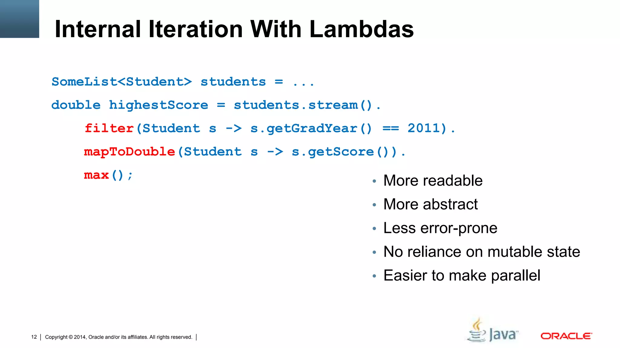 Copyright © 2014, Oracle and/or its affiliates. All rights reserved.12
Internal Iteration With Lambdas
SomeList<Student> students = ...
double highestScore = students.stream().
filter(Student s -> s.getGradYear() == 2011).
mapToDouble(Student s -> s.getScore()).
max();
• More readable
• More abstract
• Less error-prone
• No reliance on mutable state
• Easier to make parallel
 