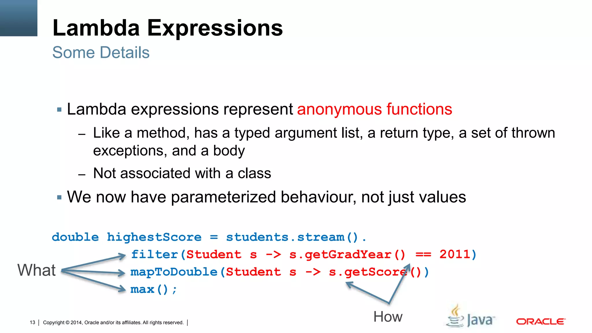 Copyright © 2014, Oracle and/or its affiliates. All rights reserved.13
Lambda Expressions
 Lambda expressions represent anonymous functions
– Like a method, has a typed argument list, a return type, a set of thrown
exceptions, and a body
– Not associated with a class
 We now have parameterized behaviour, not just values
Some Details
double highestScore = students.stream().
filter(Student s -> s.getGradYear() == 2011)
mapToDouble(Student s -> s.getScore())
max();
What
How
 