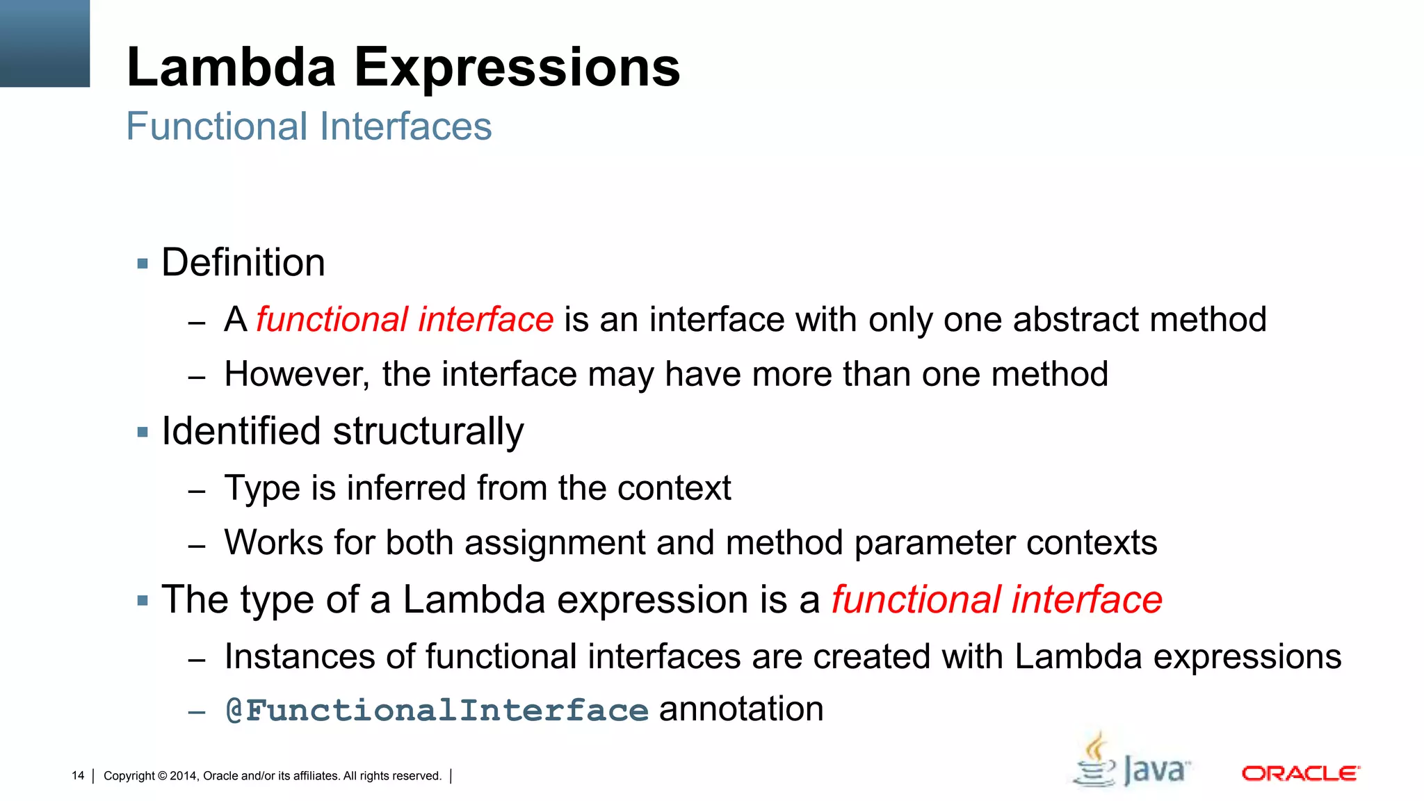 Copyright © 2014, Oracle and/or its affiliates. All rights reserved.14
Lambda Expressions
 Definition
– A functional interface is an interface with only one abstract method
– However, the interface may have more than one method
 Identified structurally
– Type is inferred from the context
– Works for both assignment and method parameter contexts
 The type of a Lambda expression is a functional interface
– Instances of functional interfaces are created with Lambda expressions
– @FunctionalInterface annotation
Functional Interfaces
 