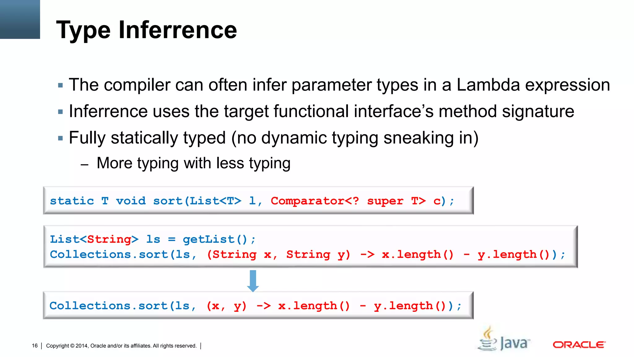 Copyright © 2014, Oracle and/or its affiliates. All rights reserved.16
Type Inferrence
List<String> ls = getList();
Collections.sort(ls, (String x, String y) -> x.length() - y.length());
Collections.sort(ls, (x, y) -> x.length() - y.length());
static T void sort(List<T> l, Comparator<? super T> c);
 The compiler can often infer parameter types in a Lambda expression
 Inferrence uses the target functional interface’s method signature
 Fully statically typed (no dynamic typing sneaking in)
– More typing with less typing
 