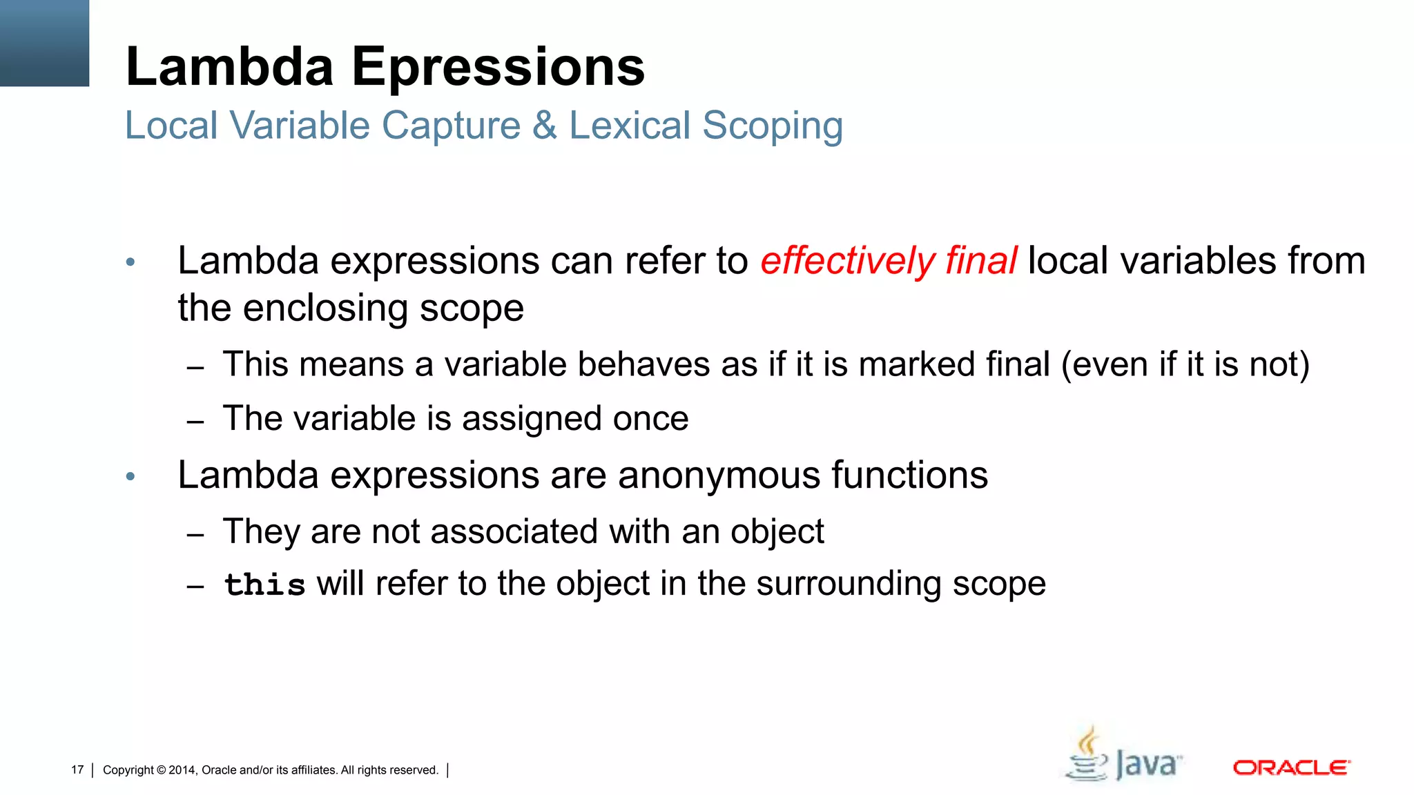 Copyright © 2014, Oracle and/or its affiliates. All rights reserved.17
Lambda Epressions
• Lambda expressions can refer to effectively final local variables from
the enclosing scope
– This means a variable behaves as if it is marked final (even if it is not)
– The variable is assigned once
• Lambda expressions are anonymous functions
– They are not associated with an object
– this will refer to the object in the surrounding scope
Local Variable Capture & Lexical Scoping
 