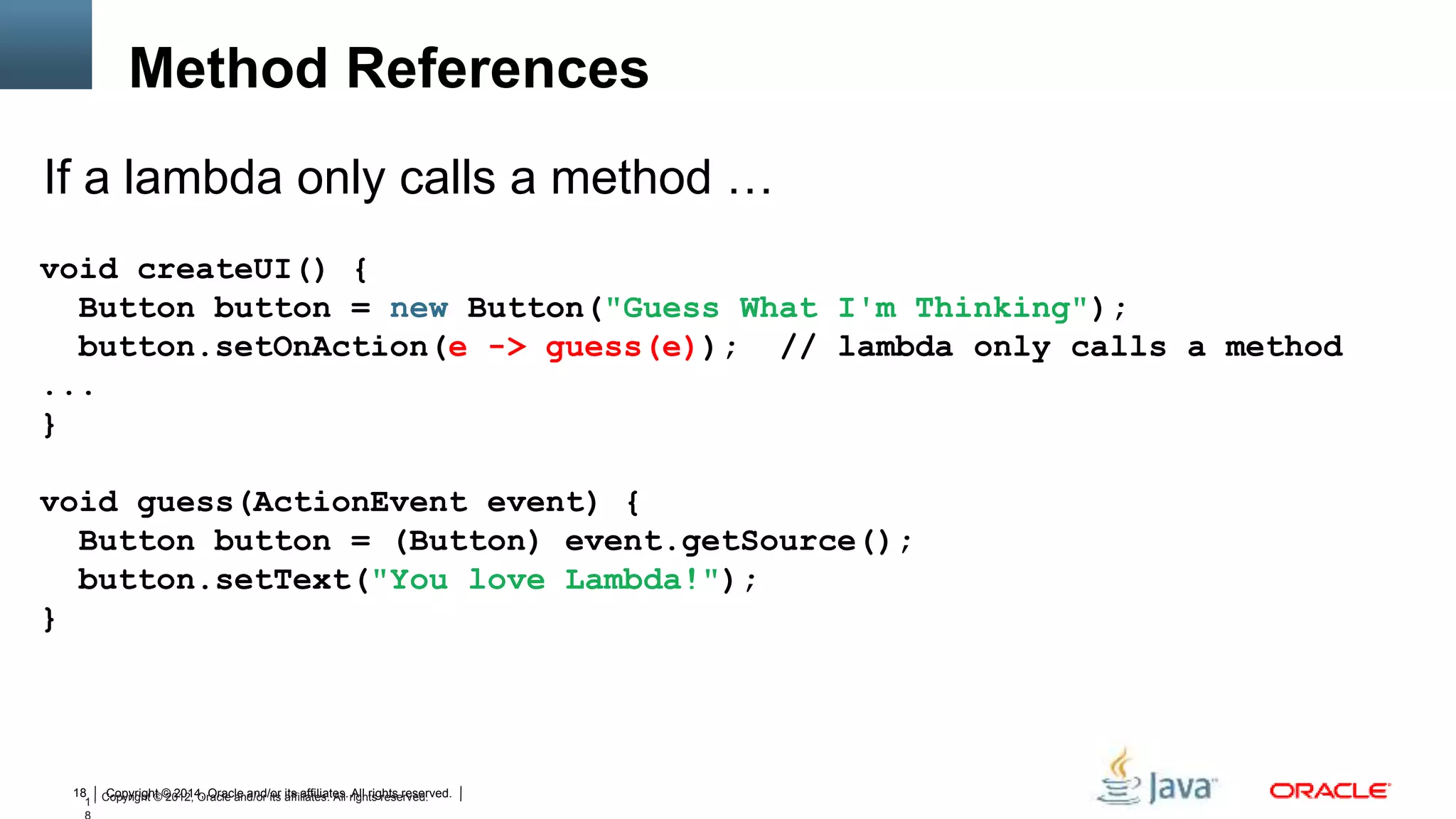 Copyright © 2014, Oracle and/or its affiliates. All rights reserved.18
1 Copyright © 2012, Oracle and/or its affiliates. All rights reserved.
void createUI() {
Button button = new Button("Guess What I'm Thinking");
button.setOnAction(e -> guess(e)); // lambda only calls a method
...
}
void guess(ActionEvent event) {
Button button = (Button) event.getSource();
button.setText("You love Lambda!");
}
If a lambda only calls a method …
Method References
 