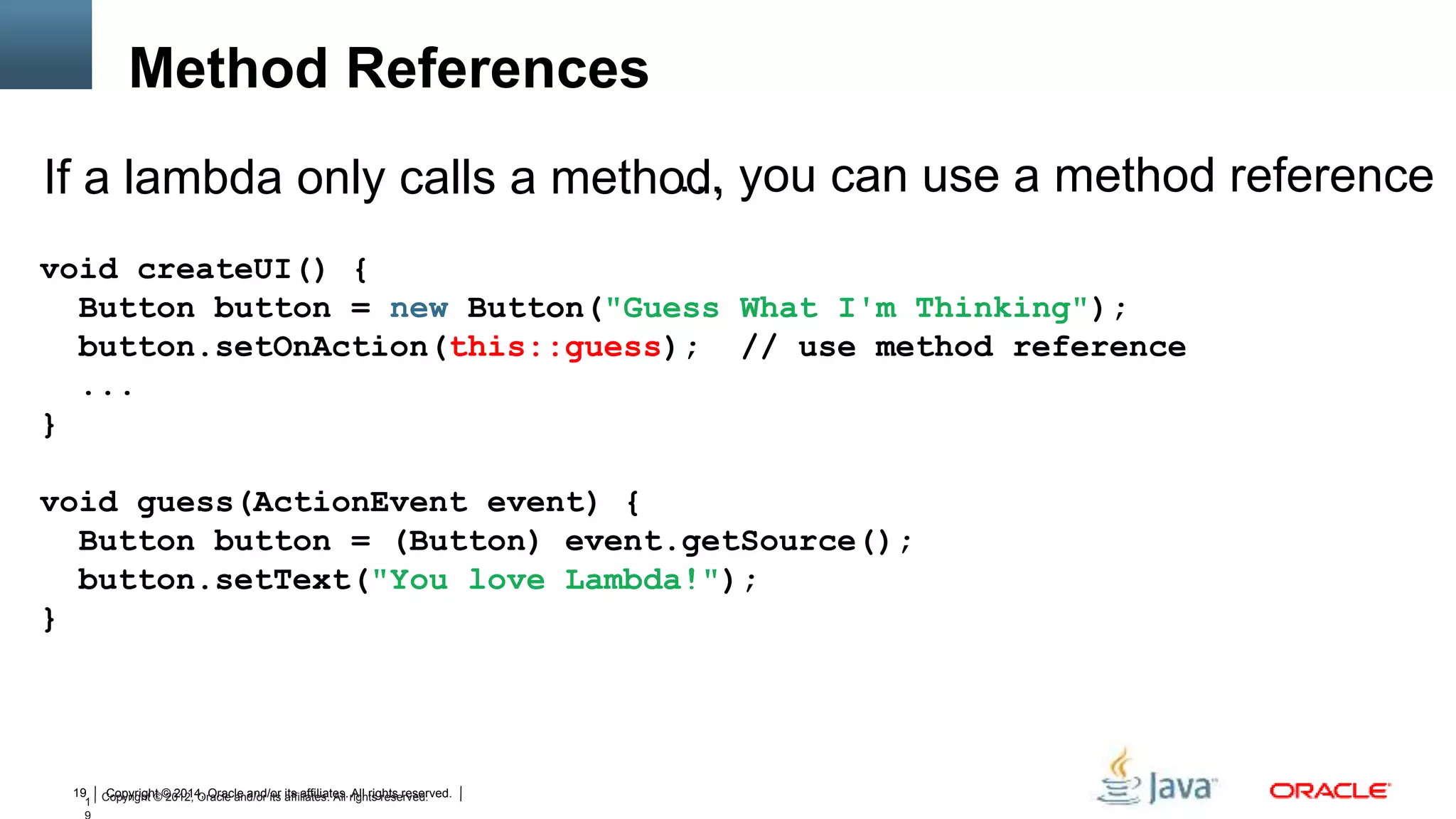Copyright © 2014, Oracle and/or its affiliates. All rights reserved.19
1 Copyright © 2012, Oracle and/or its affiliates. All rights reserved.
… you can use a method reference
void createUI() {
Button button = new Button("Guess What I'm Thinking");
button.setOnAction(this::guess); // use method reference
...
}
void guess(ActionEvent event) {
Button button = (Button) event.getSource();
button.setText("You love Lambda!");
}
Method References
If a lambda only calls a method,
 