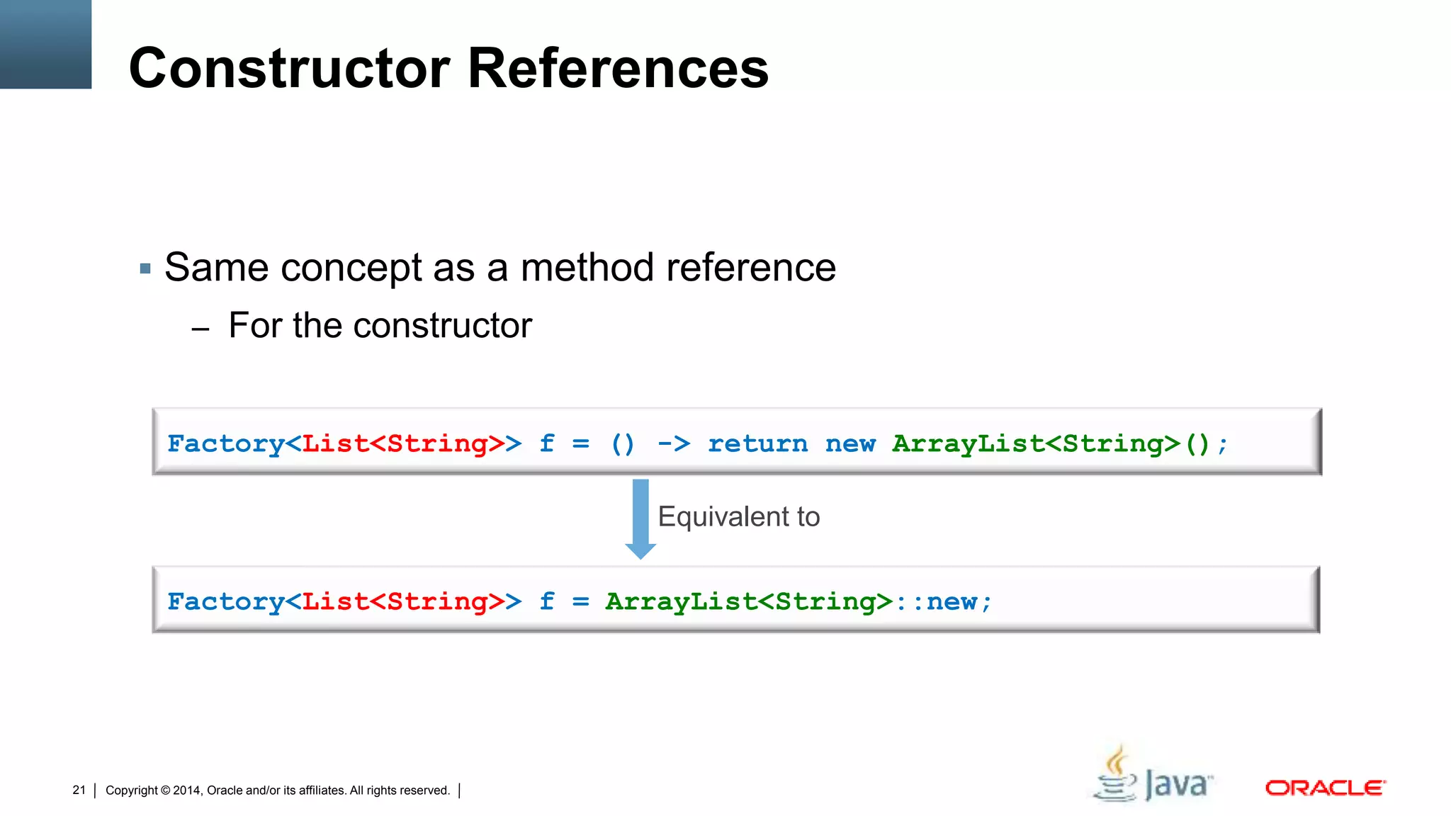 Copyright © 2014, Oracle and/or its affiliates. All rights reserved.21
Constructor References
 Same concept as a method reference
– For the constructor
Factory<List<String>> f = ArrayList<String>::new;
Factory<List<String>> f = () -> return new ArrayList<String>();
Equivalent to
 