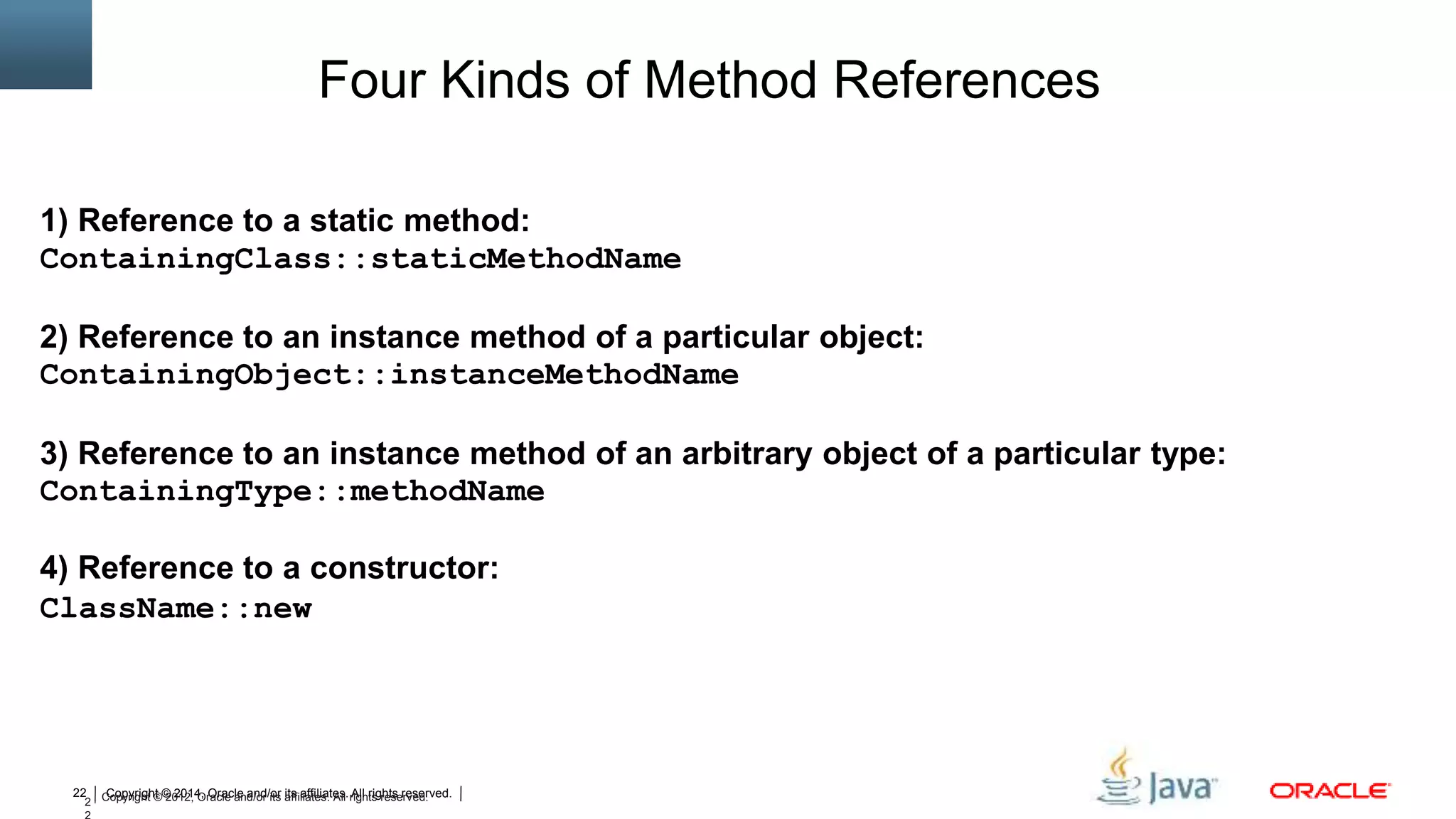 Copyright © 2014, Oracle and/or its affiliates. All rights reserved.22
2 Copyright © 2012, Oracle and/or its affiliates. All rights reserved.
Four Kinds of Method References
1) Reference to a static method:
ContainingClass::staticMethodName
2) Reference to an instance method of a particular object:
ContainingObject::instanceMethodName
3) Reference to an instance method of an arbitrary object of a particular type:
ContainingType::methodName
4) Reference to a constructor:
ClassName::new
 