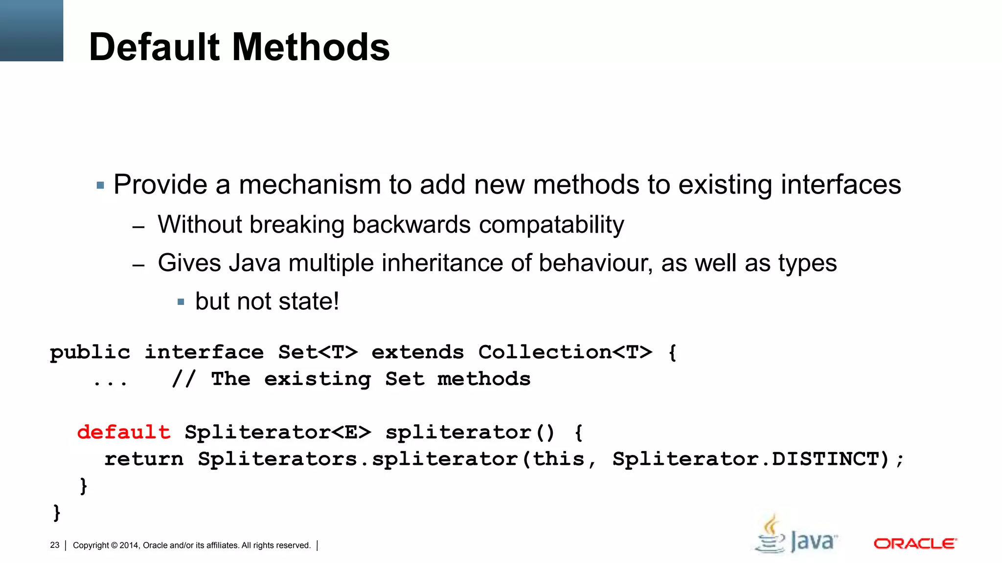 Copyright © 2014, Oracle and/or its affiliates. All rights reserved.23
Default Methods
 Provide a mechanism to add new methods to existing interfaces
– Without breaking backwards compatability
– Gives Java multiple inheritance of behaviour, as well as types
 but not state!
public interface Set<T> extends Collection<T> {
... // The existing Set methods
default Spliterator<E> spliterator() {
return Spliterators.spliterator(this, Spliterator.DISTINCT);
}
}
 
