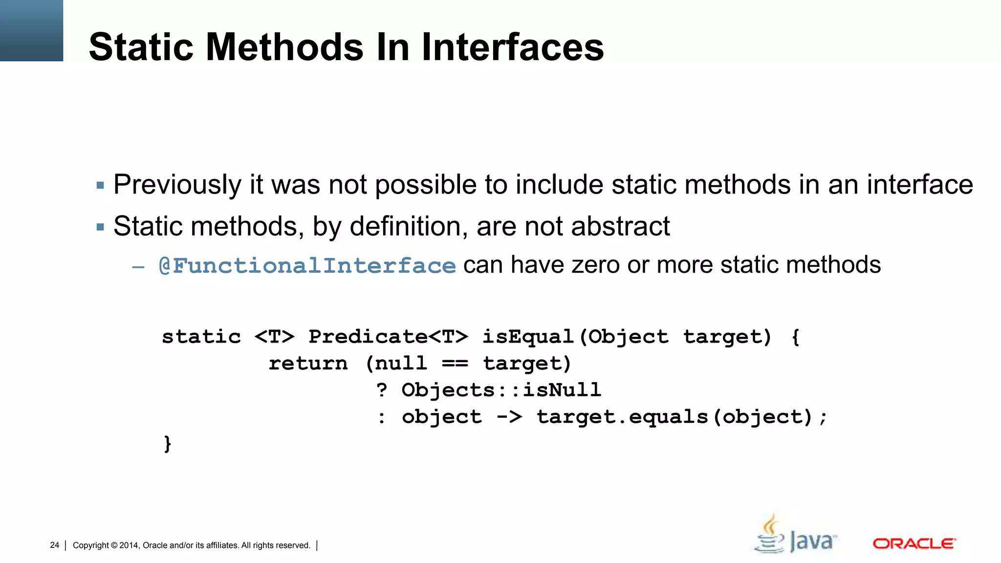 Copyright © 2014, Oracle and/or its affiliates. All rights reserved.24
Static Methods In Interfaces
 Previously it was not possible to include static methods in an interface
 Static methods, by definition, are not abstract
– @FunctionalInterface can have zero or more static methods
static <T> Predicate<T> isEqual(Object target) {
return (null == target)
? Objects::isNull
: object -> target.equals(object);
}
 