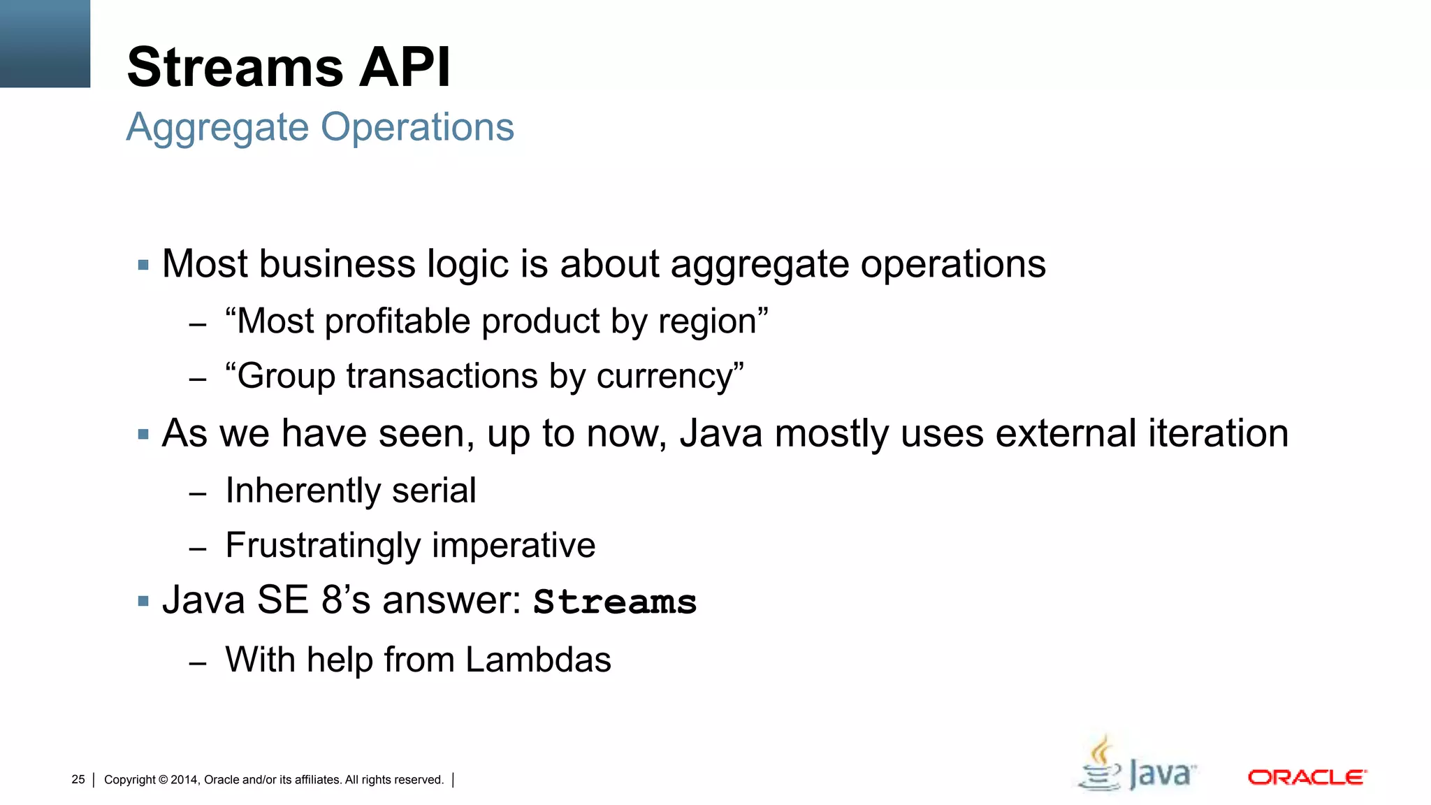 Copyright © 2014, Oracle and/or its affiliates. All rights reserved.25
Streams API
 Most business logic is about aggregate operations
– “Most profitable product by region”
– “Group transactions by currency”
 As we have seen, up to now, Java mostly uses external iteration
– Inherently serial
– Frustratingly imperative
 Java SE 8’s answer: Streams
– With help from Lambdas
Aggregate Operations
 