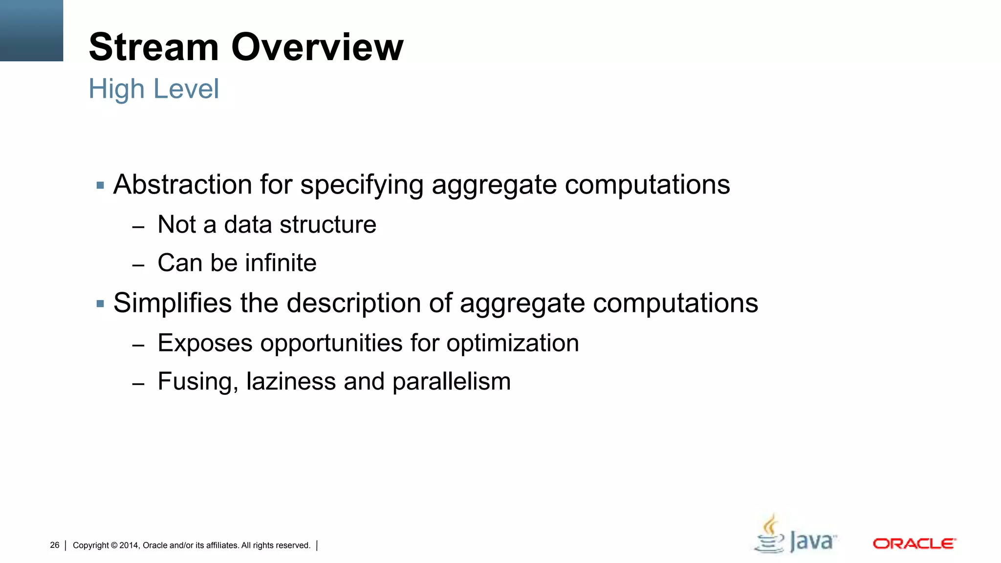 Copyright © 2014, Oracle and/or its affiliates. All rights reserved.26
Stream Overview
 Abstraction for specifying aggregate computations
– Not a data structure
– Can be infinite
 Simplifies the description of aggregate computations
– Exposes opportunities for optimization
– Fusing, laziness and parallelism
High Level
 
