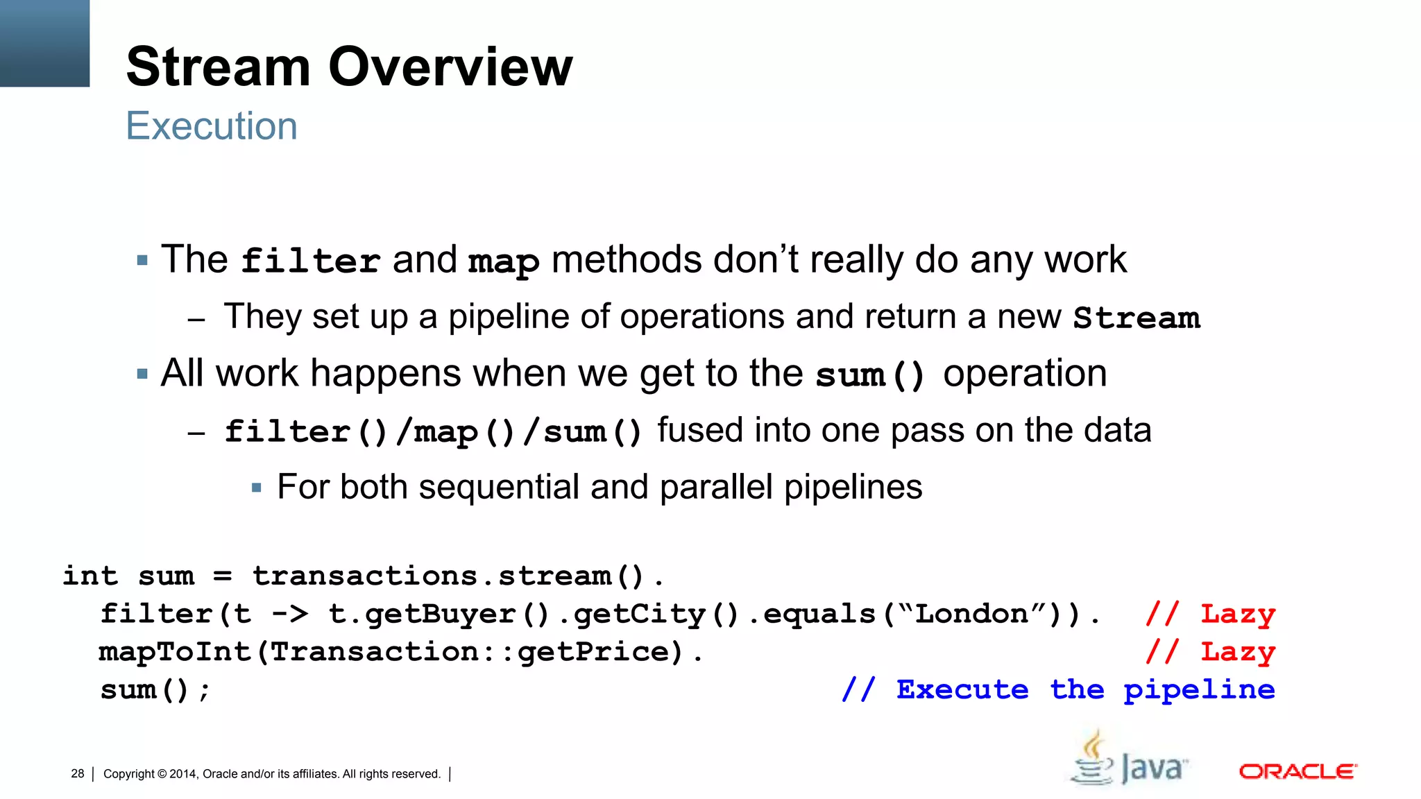 Copyright © 2014, Oracle and/or its affiliates. All rights reserved.28
Stream Overview
 The filter and map methods don’t really do any work
– They set up a pipeline of operations and return a new Stream
 All work happens when we get to the sum() operation
– filter()/map()/sum() fused into one pass on the data
 For both sequential and parallel pipelines
Execution
int sum = transactions.stream().
filter(t -> t.getBuyer().getCity().equals(“London”)). // Lazy
mapToInt(Transaction::getPrice). // Lazy
sum(); // Execute the pipeline
 