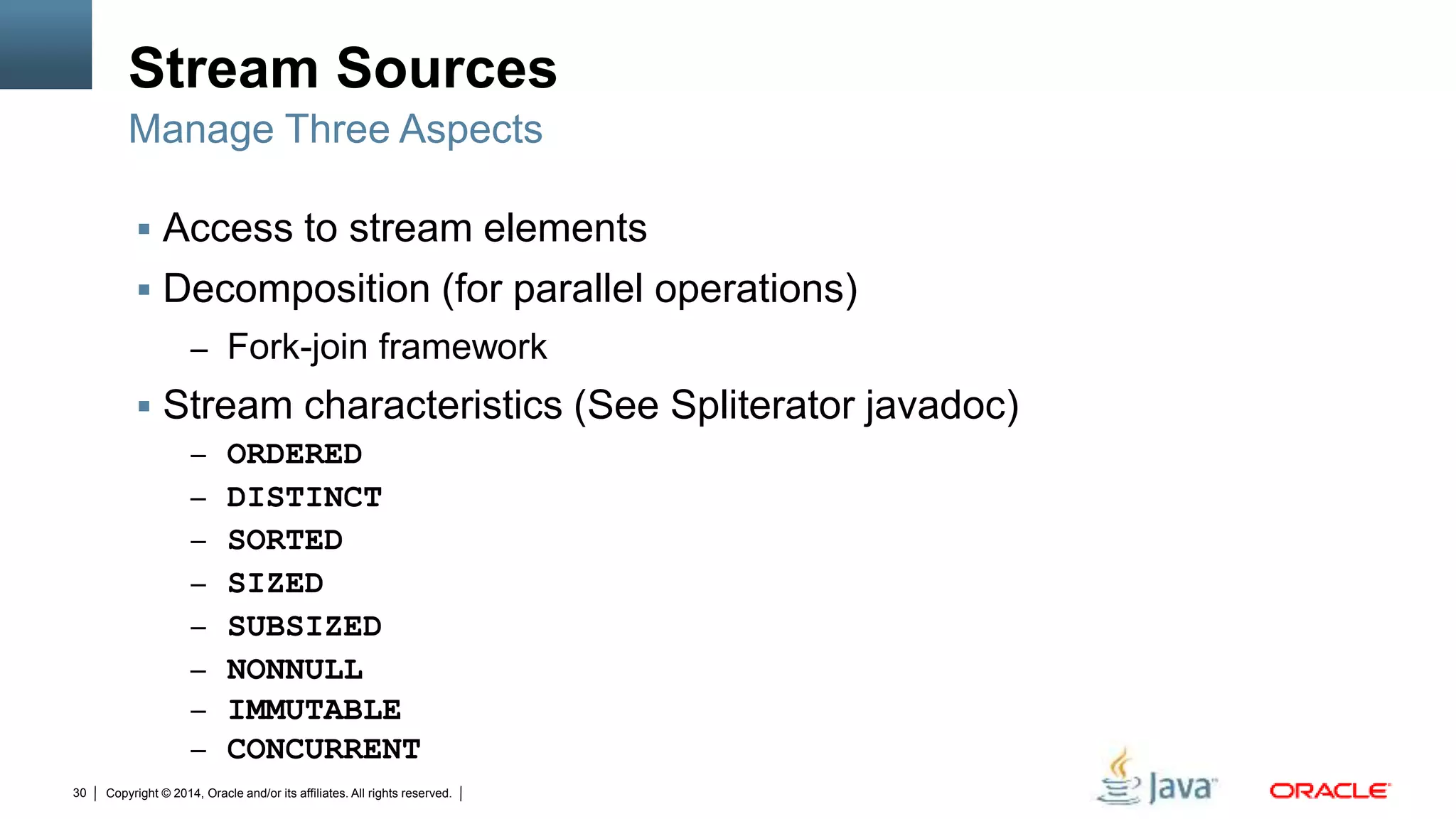 Copyright © 2014, Oracle and/or its affiliates. All rights reserved.30
Stream Sources
 Access to stream elements
 Decomposition (for parallel operations)
– Fork-join framework
 Stream characteristics (See Spliterator javadoc)
– ORDERED
– DISTINCT
– SORTED
– SIZED
– SUBSIZED
– NONNULL
– IMMUTABLE
– CONCURRENT
Manage Three Aspects
 