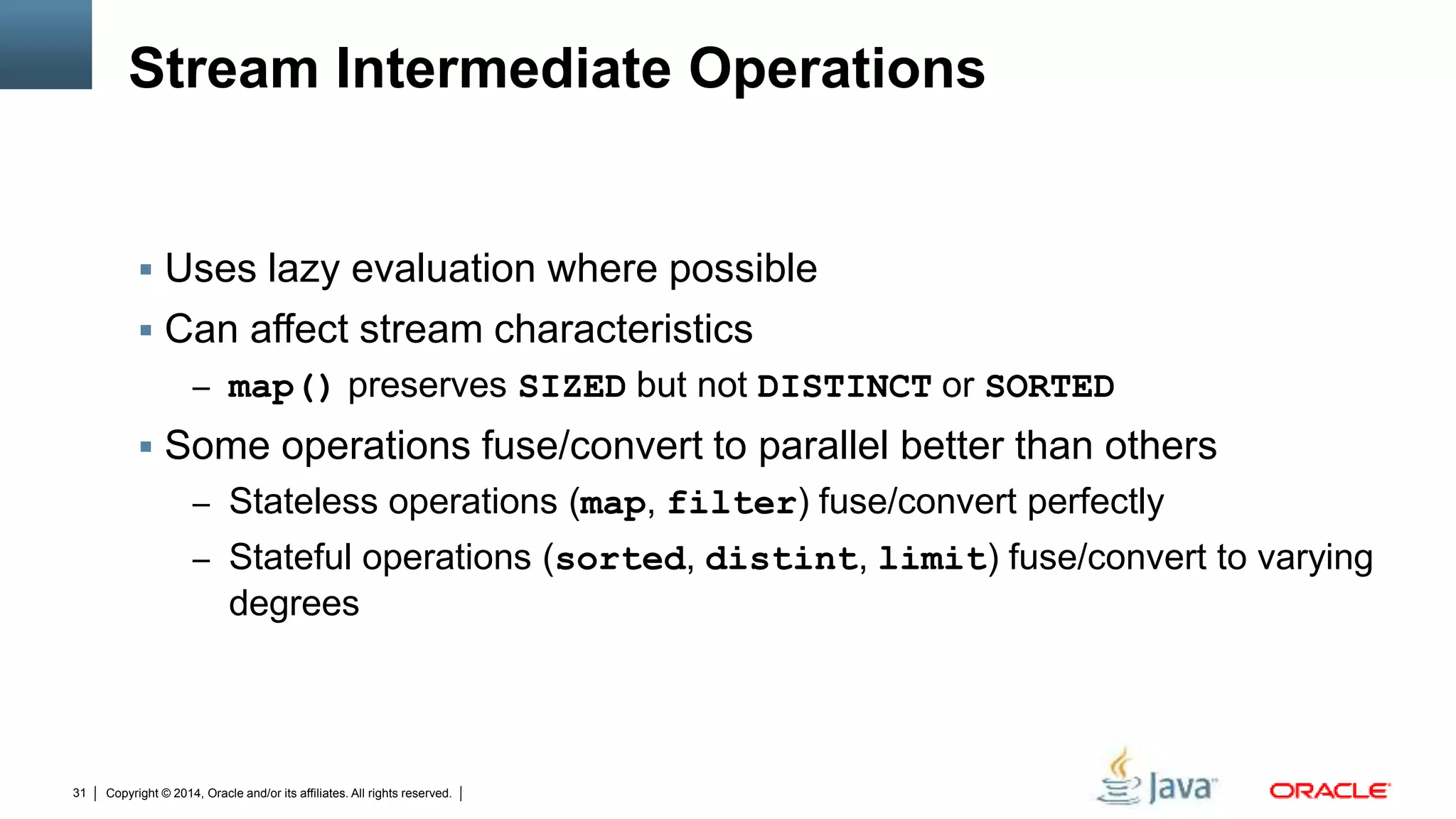 Copyright © 2014, Oracle and/or its affiliates. All rights reserved.31
Stream Intermediate Operations
 Uses lazy evaluation where possible
 Can affect stream characteristics
– map() preserves SIZED but not DISTINCT or SORTED
 Some operations fuse/convert to parallel better than others
– Stateless operations (map, filter) fuse/convert perfectly
– Stateful operations (sorted, distint, limit) fuse/convert to varying
degrees
 