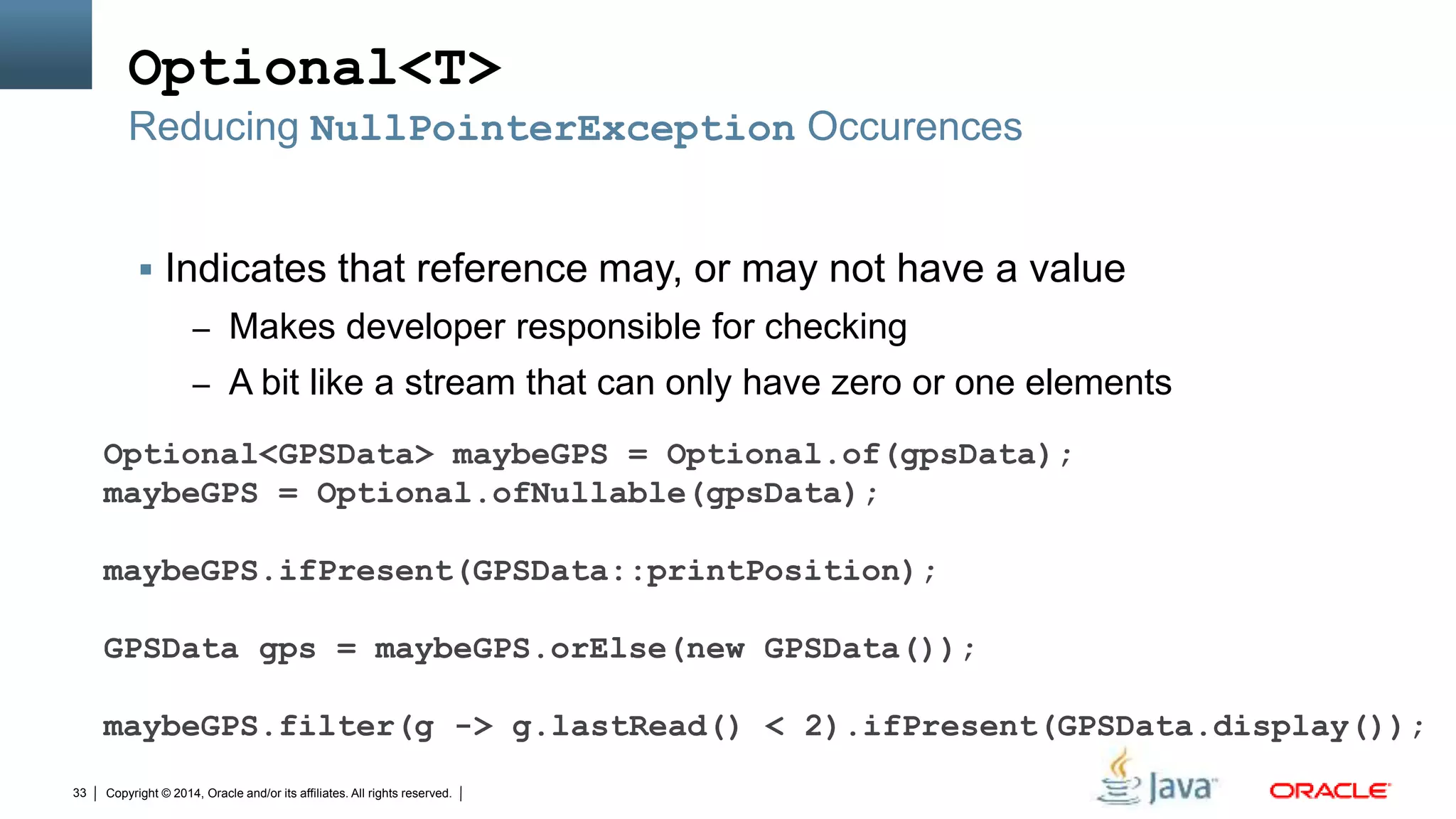 Copyright © 2014, Oracle and/or its affiliates. All rights reserved.33
Optional<T>
 Indicates that reference may, or may not have a value
– Makes developer responsible for checking
– A bit like a stream that can only have zero or one elements
Reducing NullPointerException Occurences
Optional<GPSData> maybeGPS = Optional.of(gpsData);
maybeGPS = Optional.ofNullable(gpsData);
maybeGPS.ifPresent(GPSData::printPosition);
GPSData gps = maybeGPS.orElse(new GPSData());
maybeGPS.filter(g -> g.lastRead() < 2).ifPresent(GPSData.display());
 