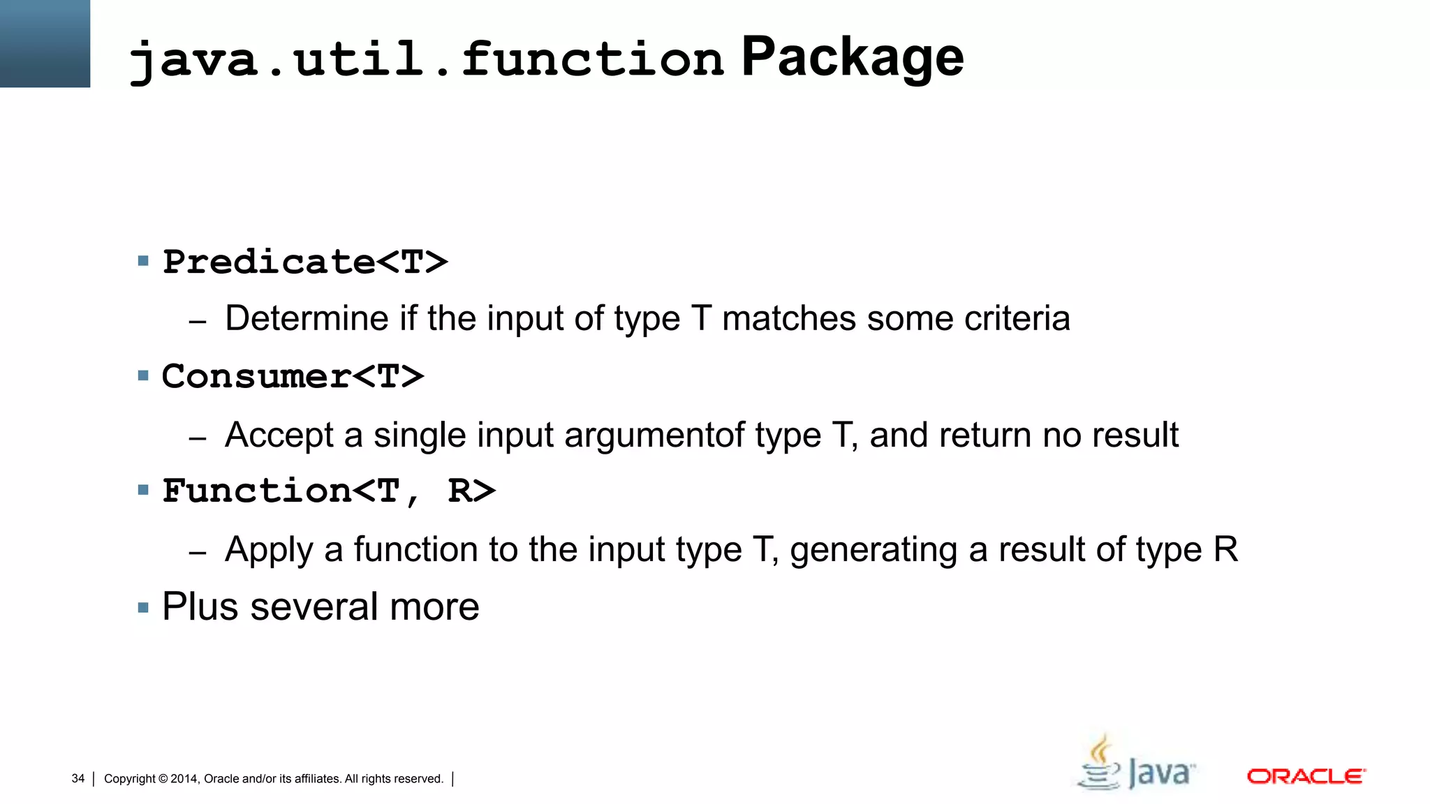 Copyright © 2014, Oracle and/or its affiliates. All rights reserved.34
java.util.function Package
 Predicate<T>
– Determine if the input of type T matches some criteria
 Consumer<T>
– Accept a single input argumentof type T, and return no result
 Function<T, R>
– Apply a function to the input type T, generating a result of type R
 Plus several more
 