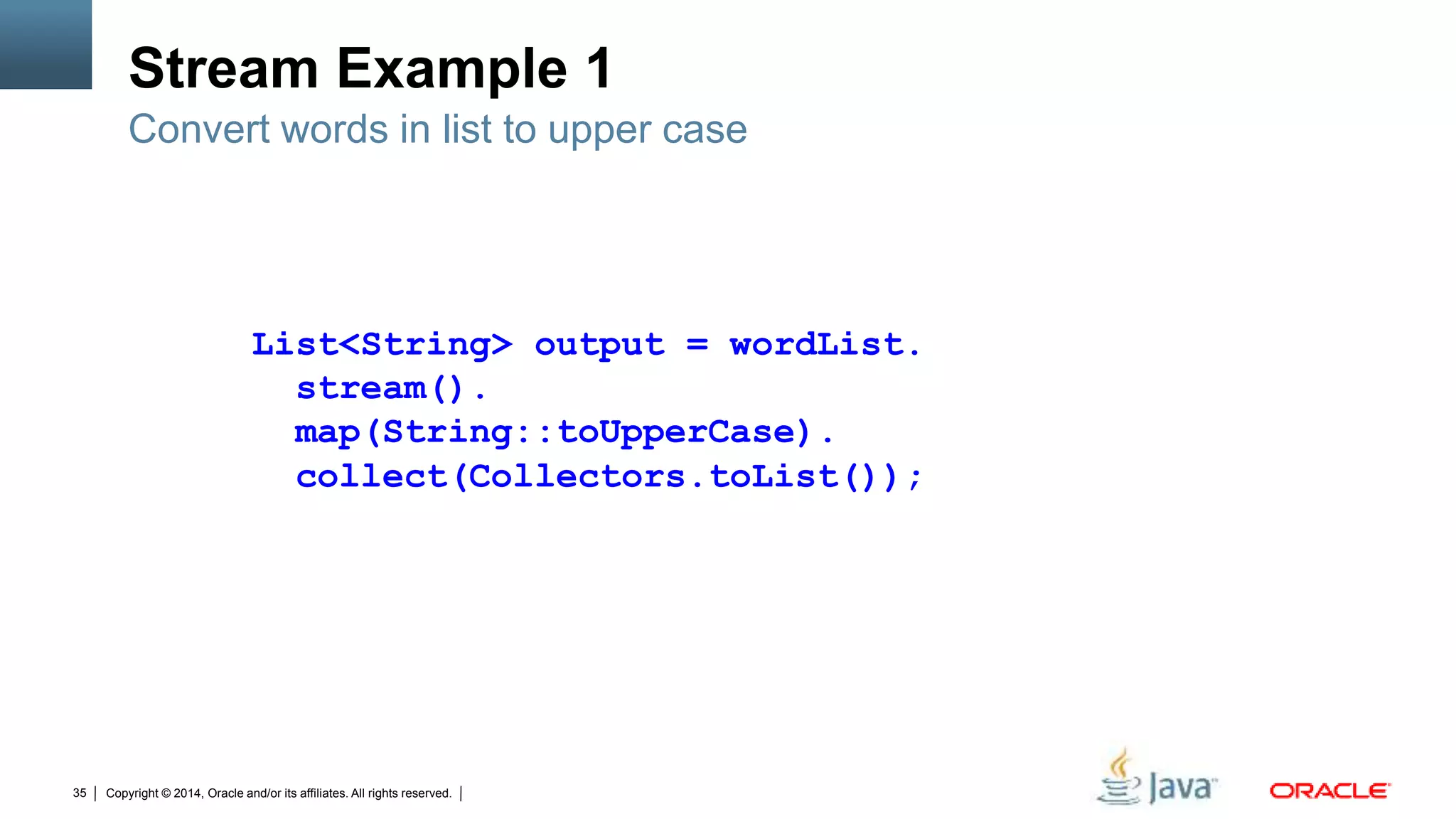 Copyright © 2014, Oracle and/or its affiliates. All rights reserved.35
Stream Example 1
Convert words in list to upper case
List<String> output = wordList.
stream().
map(String::toUpperCase).
collect(Collectors.toList());
 