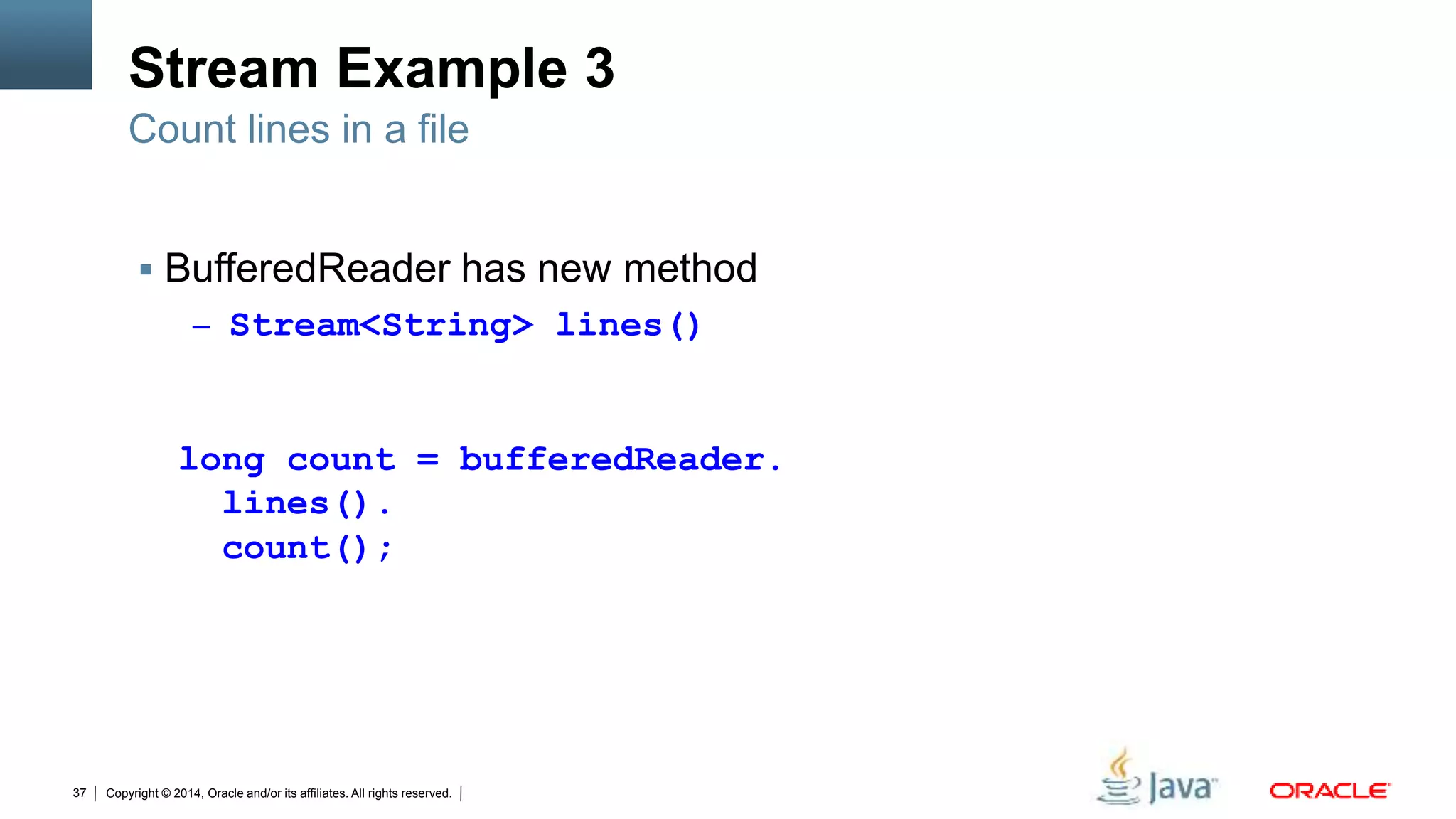 Copyright © 2014, Oracle and/or its affiliates. All rights reserved.37
Stream Example 3
 BufferedReader has new method
– Stream<String> lines()
Count lines in a file
long count = bufferedReader.
lines().
count();
 