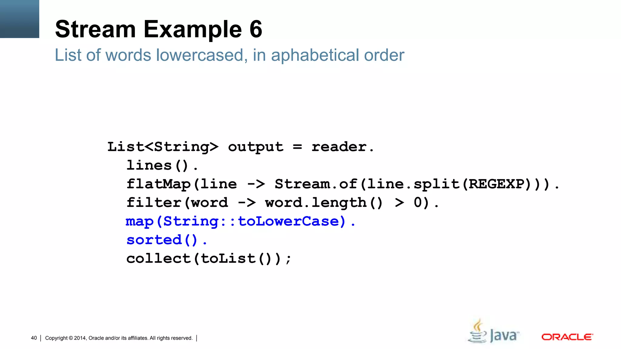 Copyright © 2014, Oracle and/or its affiliates. All rights reserved.40
Stream Example 6
List of words lowercased, in aphabetical order
List<String> output = reader.
lines().
flatMap(line -> Stream.of(line.split(REGEXP))).
filter(word -> word.length() > 0).
map(String::toLowerCase).
sorted().
collect(toList());
 