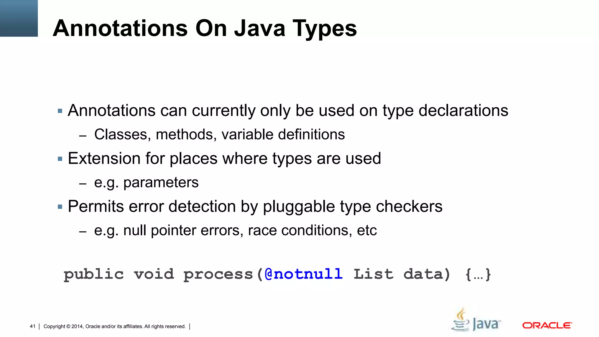 Copyright © 2014, Oracle and/or its affiliates. All rights reserved.41
Annotations On Java Types
 Annotations can currently only be used on type declarations
– Classes, methods, variable definitions
 Extension for places where types are used
– e.g. parameters
 Permits error detection by pluggable type checkers
– e.g. null pointer errors, race conditions, etc
public void process(@notnull List data) {…}
 