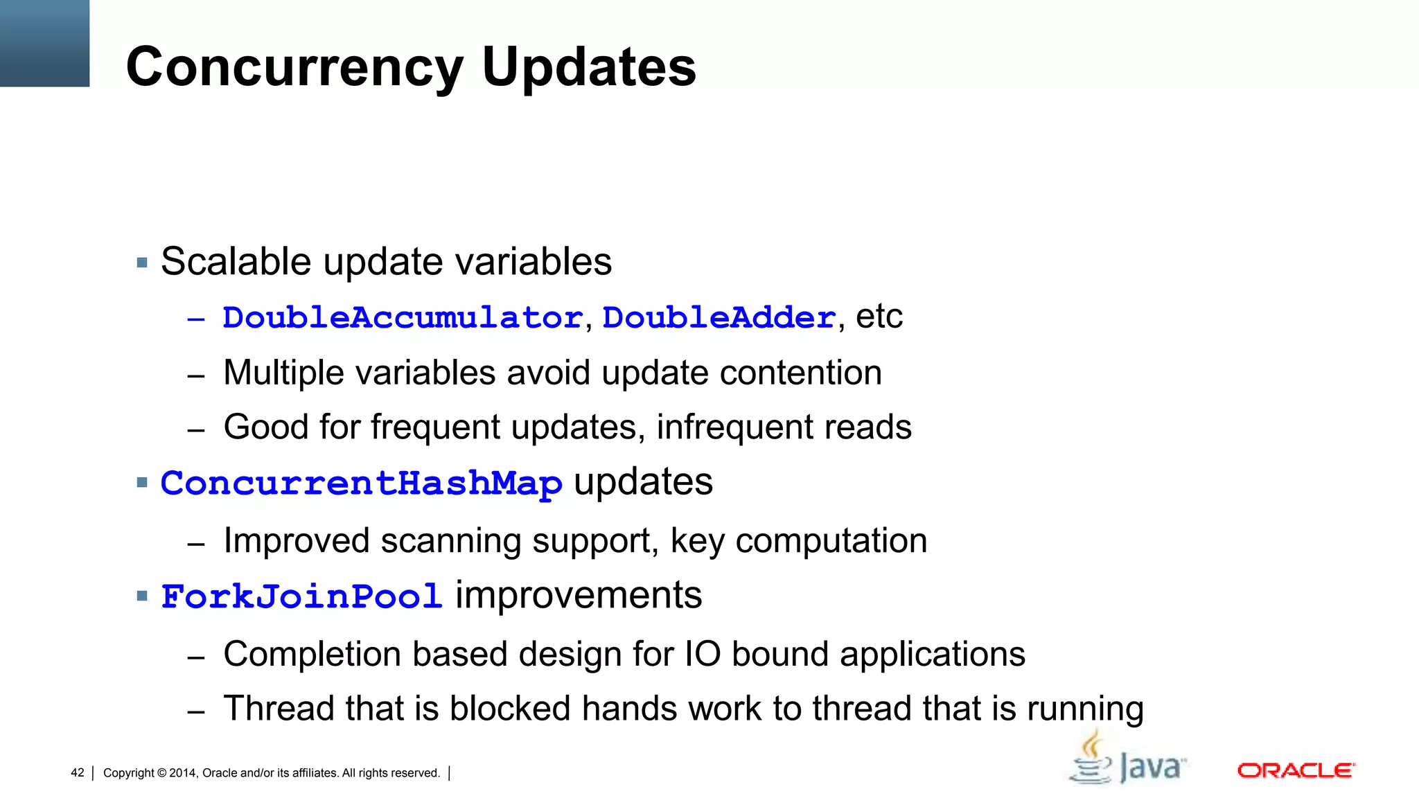 Copyright © 2014, Oracle and/or its affiliates. All rights reserved.42
Concurrency Updates
 Scalable update variables
– DoubleAccumulator, DoubleAdder, etc
– Multiple variables avoid update contention
– Good for frequent updates, infrequent reads
 ConcurrentHashMap updates
– Improved scanning support, key computation
 ForkJoinPool improvements
– Completion based design for IO bound applications
– Thread that is blocked hands work to thread that is running
 
