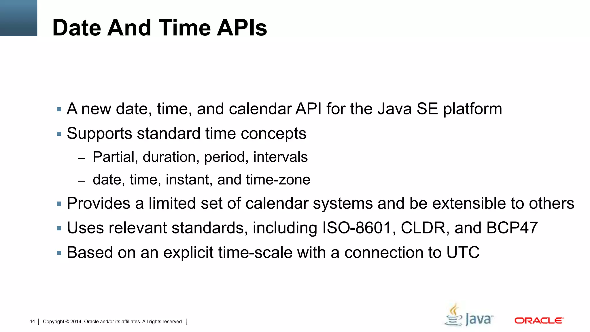 Copyright © 2014, Oracle and/or its affiliates. All rights reserved.44
Date And Time APIs
 A new date, time, and calendar API for the Java SE platform
 Supports standard time concepts
– Partial, duration, period, intervals
– date, time, instant, and time-zone
 Provides a limited set of calendar systems and be extensible to others
 Uses relevant standards, including ISO-8601, CLDR, and BCP47
 Based on an explicit time-scale with a connection to UTC
 