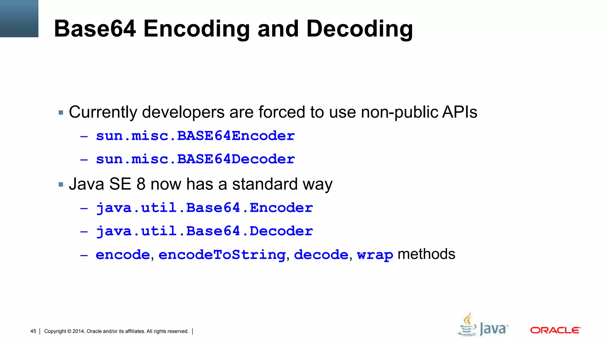 Copyright © 2014, Oracle and/or its affiliates. All rights reserved.45
Base64 Encoding and Decoding
 Currently developers are forced to use non-public APIs
– sun.misc.BASE64Encoder
– sun.misc.BASE64Decoder
 Java SE 8 now has a standard way
– java.util.Base64.Encoder
– java.util.Base64.Decoder
– encode, encodeToString, decode, wrap methods
 