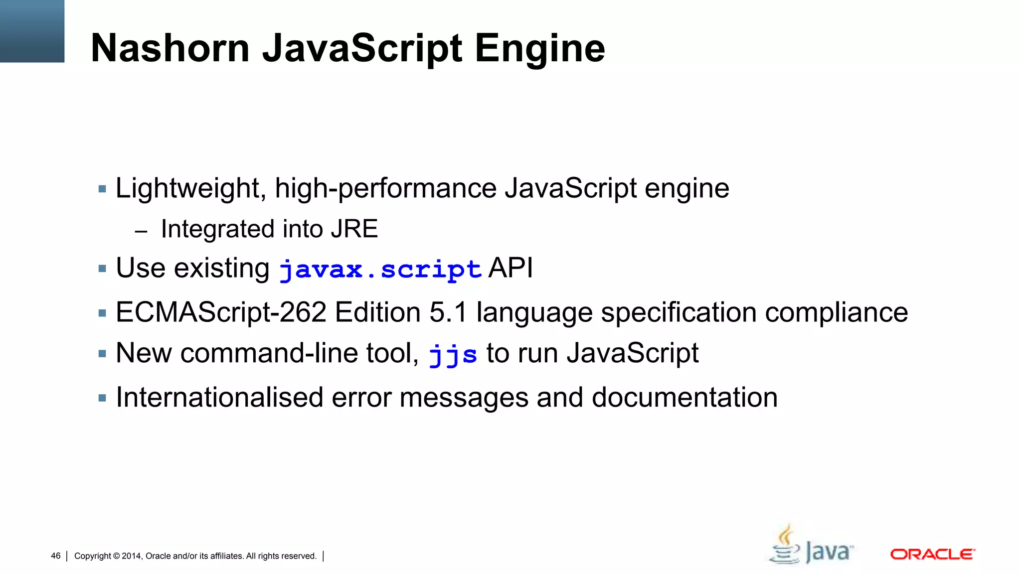 Copyright © 2014, Oracle and/or its affiliates. All rights reserved.46
Nashorn JavaScript Engine
 Lightweight, high-performance JavaScript engine
– Integrated into JRE
 Use existing javax.script API
 ECMAScript-262 Edition 5.1 language specification compliance
 New command-line tool, jjs to run JavaScript
 Internationalised error messages and documentation
 