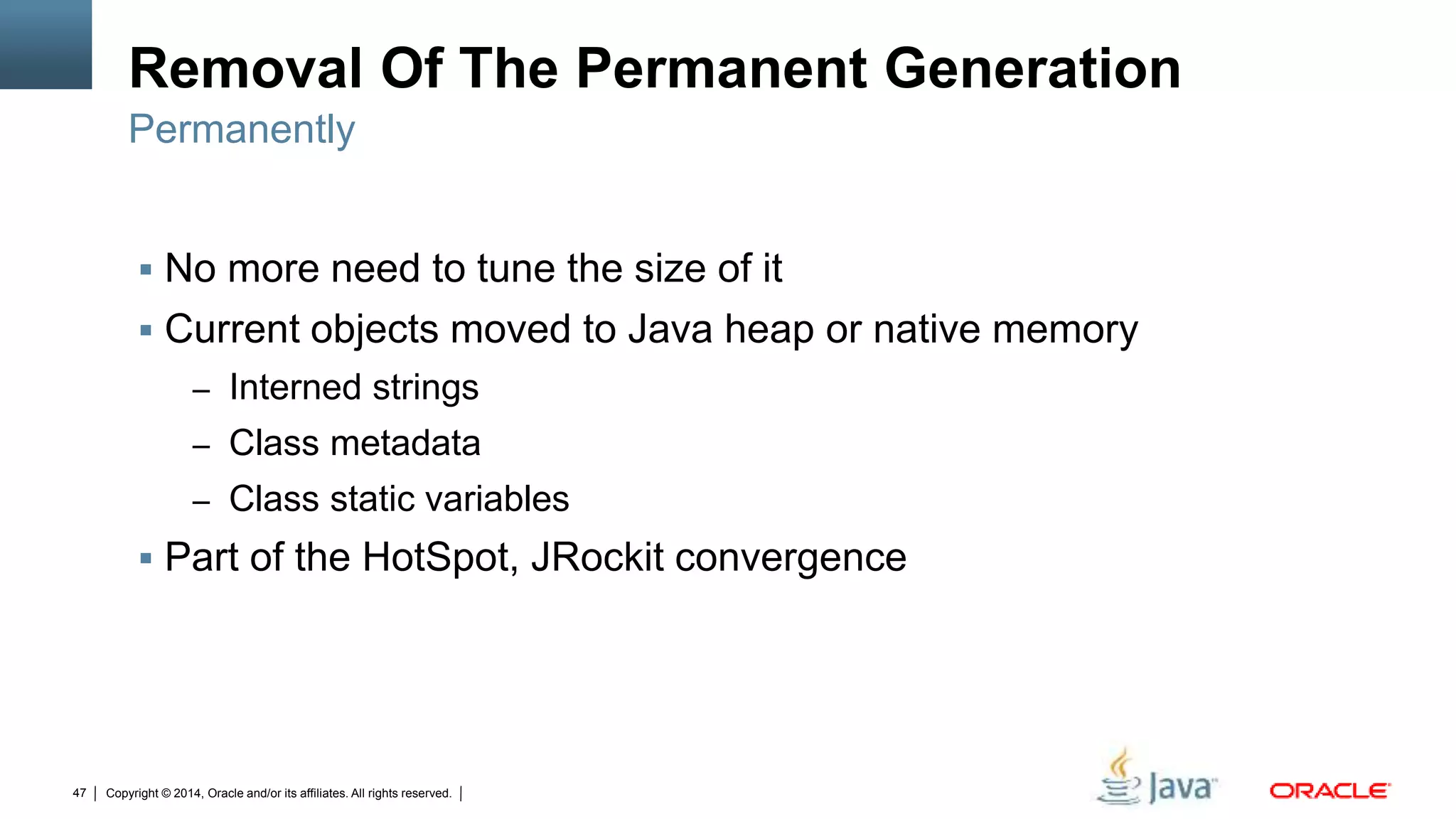 Copyright © 2014, Oracle and/or its affiliates. All rights reserved.47
Removal Of The Permanent Generation
 No more need to tune the size of it
 Current objects moved to Java heap or native memory
– Interned strings
– Class metadata
– Class static variables
 Part of the HotSpot, JRockit convergence
Permanently
 