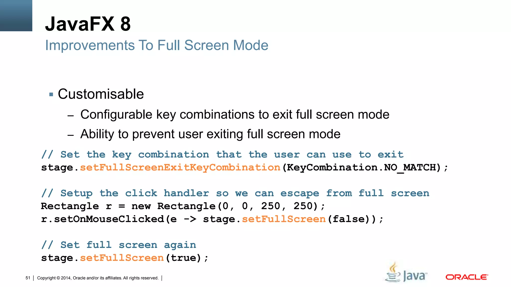 Copyright © 2014, Oracle and/or its affiliates. All rights reserved.51
JavaFX 8
 Customisable
– Configurable key combinations to exit full screen mode
– Ability to prevent user exiting full screen mode
Improvements To Full Screen Mode
// Set the key combination that the user can use to exit
stage.setFullScreenExitKeyCombination(KeyCombination.NO_MATCH);
// Setup the click handler so we can escape from full screen
Rectangle r = new Rectangle(0, 0, 250, 250);
r.setOnMouseClicked(e -> stage.setFullScreen(false));
// Set full screen again
stage.setFullScreen(true);
 