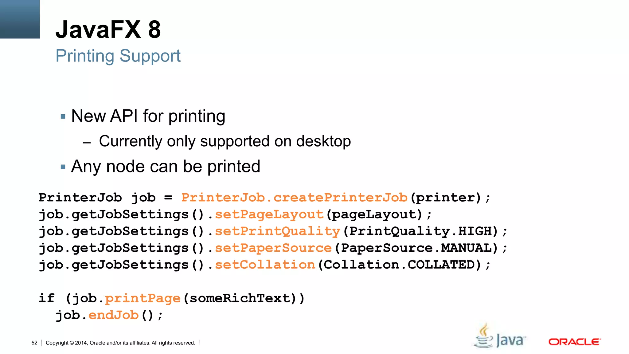Copyright © 2014, Oracle and/or its affiliates. All rights reserved.52
JavaFX 8
 New API for printing
– Currently only supported on desktop
 Any node can be printed
Printing Support
PrinterJob job = PrinterJob.createPrinterJob(printer);
job.getJobSettings().setPageLayout(pageLayout);
job.getJobSettings().setPrintQuality(PrintQuality.HIGH);
job.getJobSettings().setPaperSource(PaperSource.MANUAL);
job.getJobSettings().setCollation(Collation.COLLATED);
if (job.printPage(someRichText))
job.endJob();
 