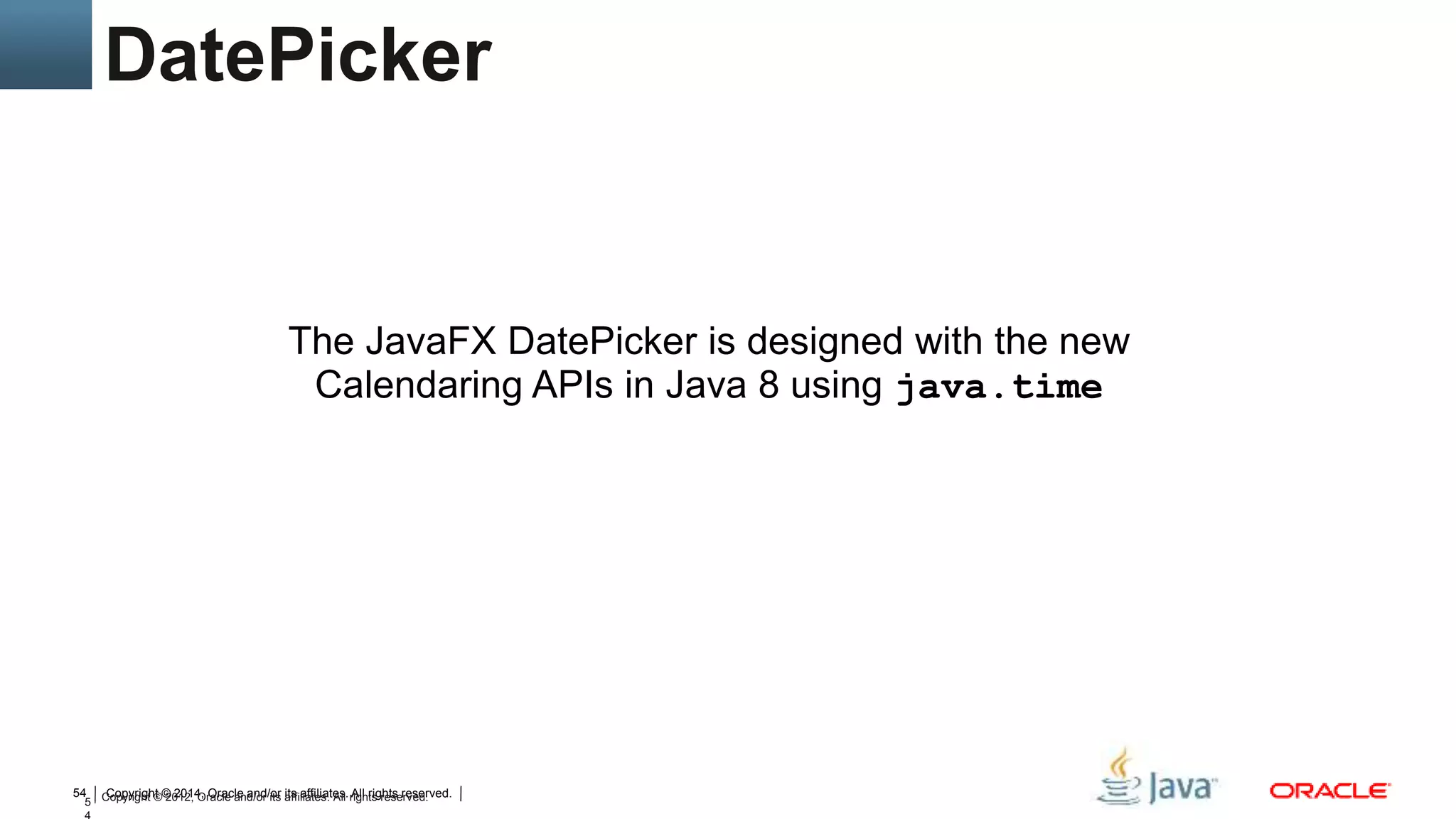 Copyright © 2014, Oracle and/or its affiliates. All rights reserved.54
5 Copyright © 2012, Oracle and/or its affiliates. All rights reserved.
The JavaFX DatePicker is designed with the new
Calendaring APIs in Java 8 using java.time
DatePicker
 