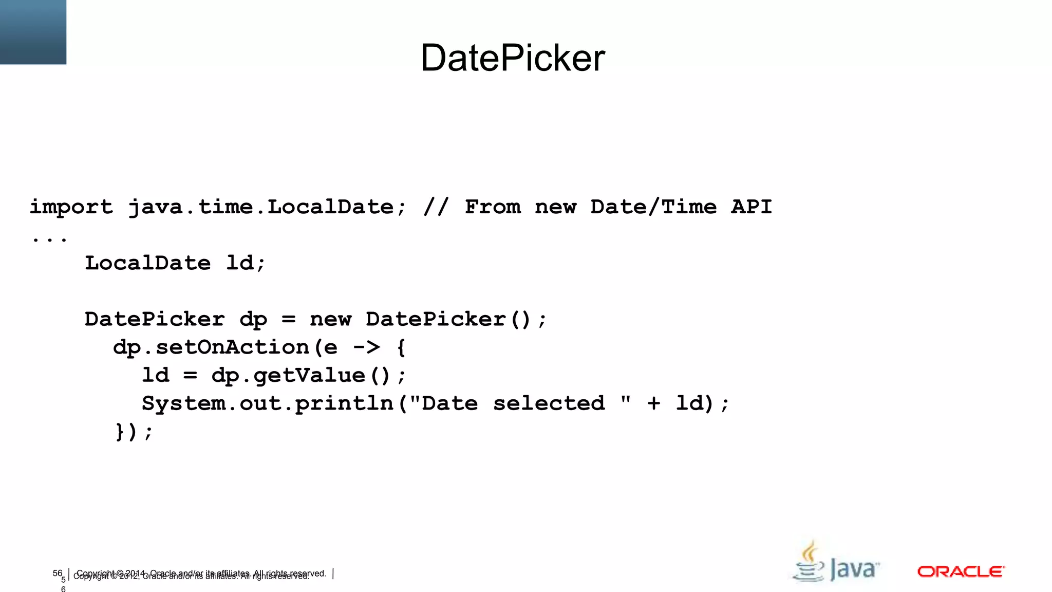 Copyright © 2014, Oracle and/or its affiliates. All rights reserved.56
5 Copyright © 2012, Oracle and/or its affiliates. All rights reserved.
DatePicker
import java.time.LocalDate; // From new Date/Time API
...
LocalDate ld;
DatePicker dp = new DatePicker();
dp.setOnAction(e -> {
ld = dp.getValue();
System.out.println("Date selected " + ld);
});
 