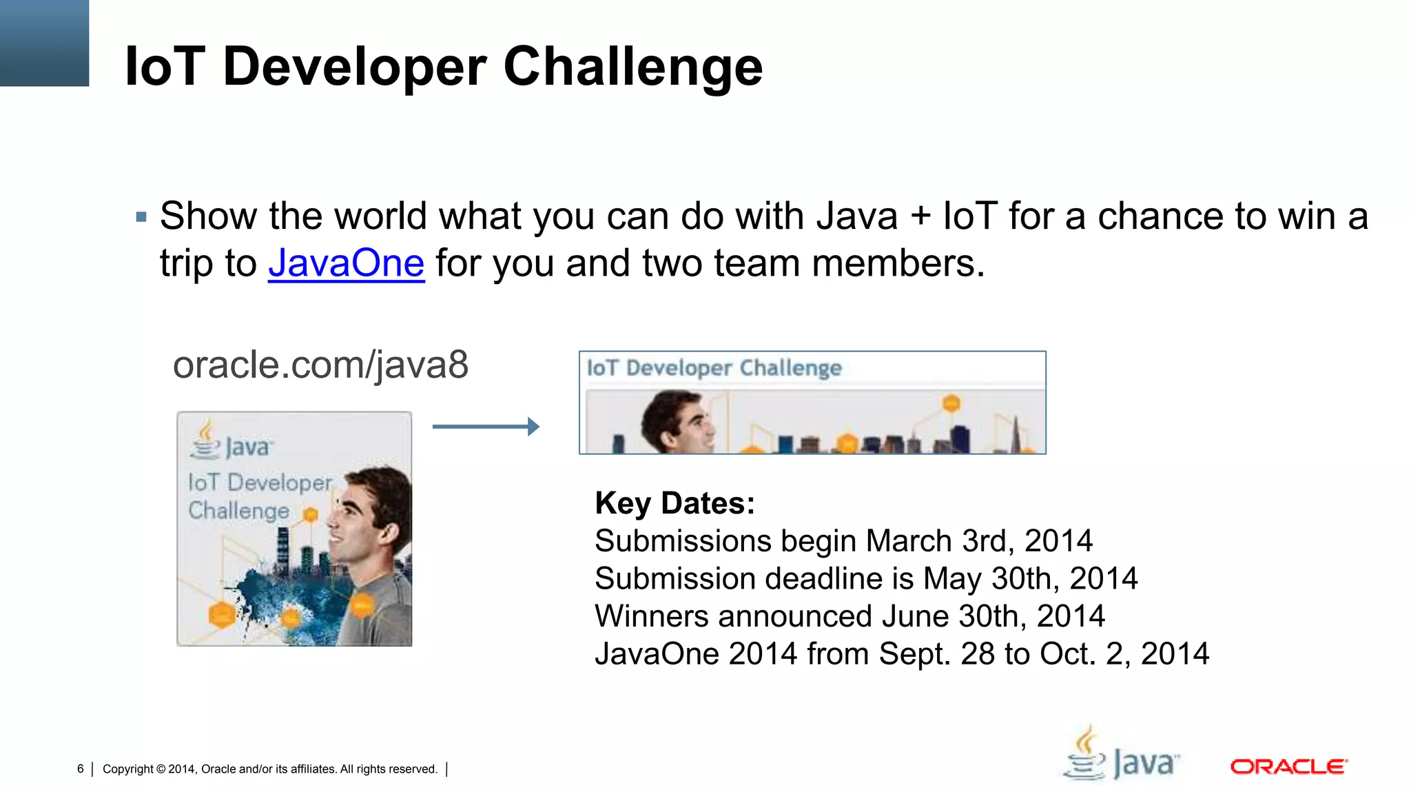 Copyright © 2014, Oracle and/or its affiliates. All rights reserved.6
IoT Developer Challenge
 Show the world what you can do with Java + IoT for a chance to win a
trip to JavaOne for you and two team members.
oracle.com/java8
Key Dates:
Submissions begin March 3rd, 2014
Submission deadline is May 30th, 2014
Winners announced June 30th, 2014
JavaOne 2014 from Sept. 28 to Oct. 2, 2014
 