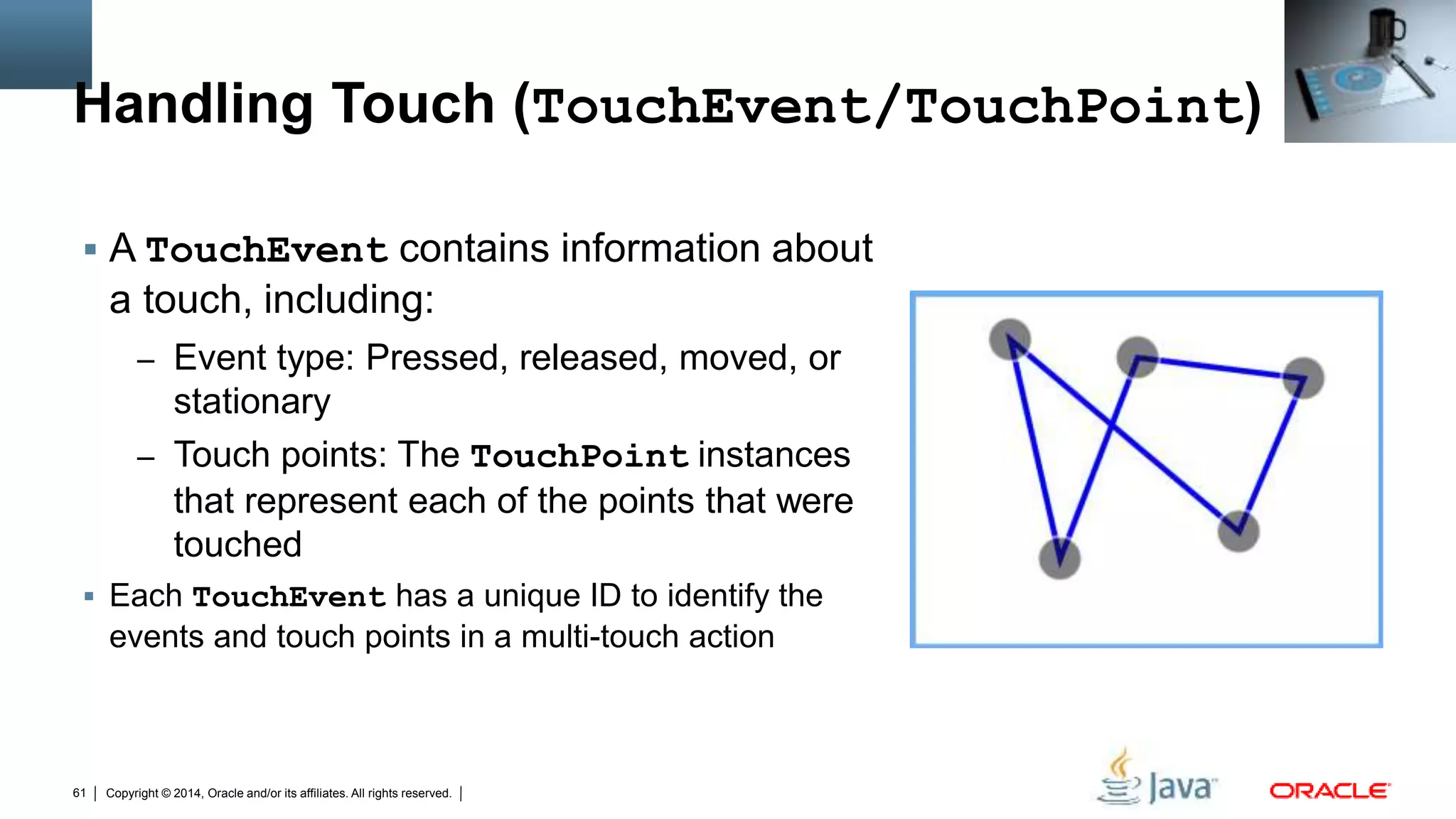 Copyright © 2014, Oracle and/or its affiliates. All rights reserved.61
Handling Touch (TouchEvent/TouchPoint)
 A TouchEvent contains information about
a touch, including:
– Event type: Pressed, released, moved, or
stationary
– Touch points: The TouchPoint instances
that represent each of the points that were
touched
 Each TouchEvent has a unique ID to identify the
events and touch points in a multi-touch action
 