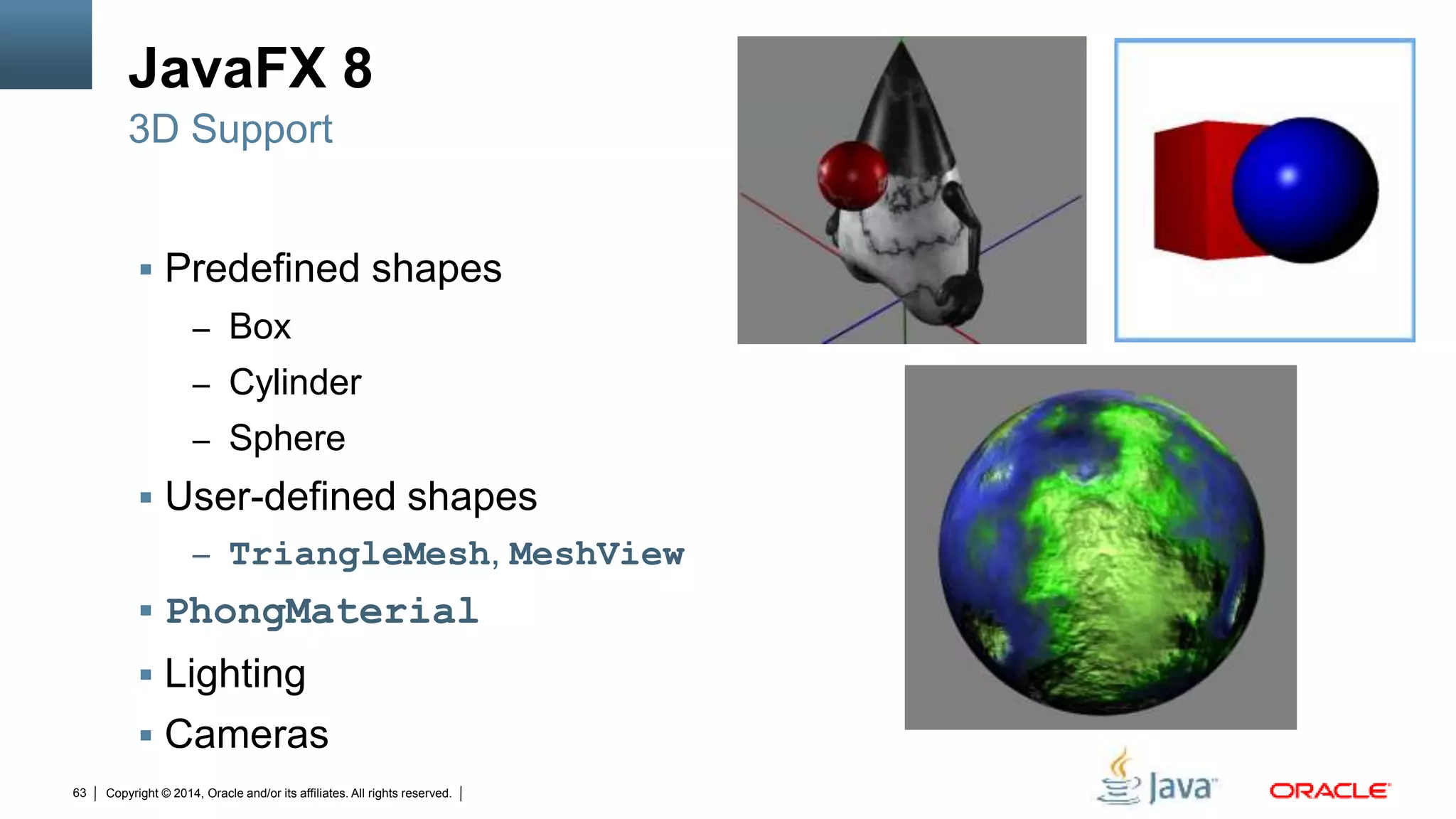 Copyright © 2014, Oracle and/or its affiliates. All rights reserved.63
JavaFX 8
 Predefined shapes
– Box
– Cylinder
– Sphere
 User-defined shapes
– TriangleMesh, MeshView
 PhongMaterial
 Lighting
 Cameras
3D Support
 