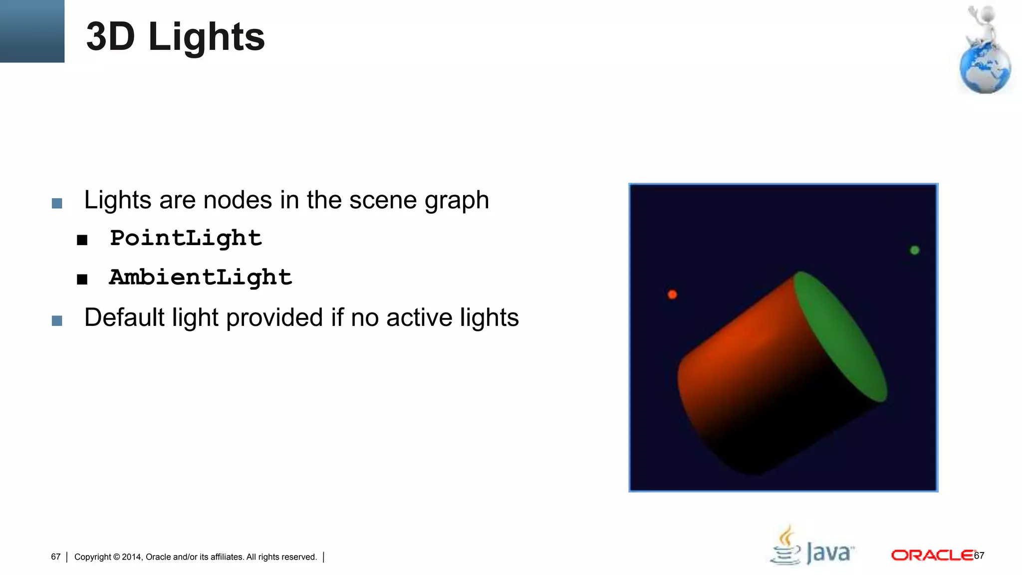 Copyright © 2014, Oracle and/or its affiliates. All rights reserved.67
3D Lights
■ Lights are nodes in the scene graph
■ PointLight
■ AmbientLight
■ Default light provided if no active lights
67
 