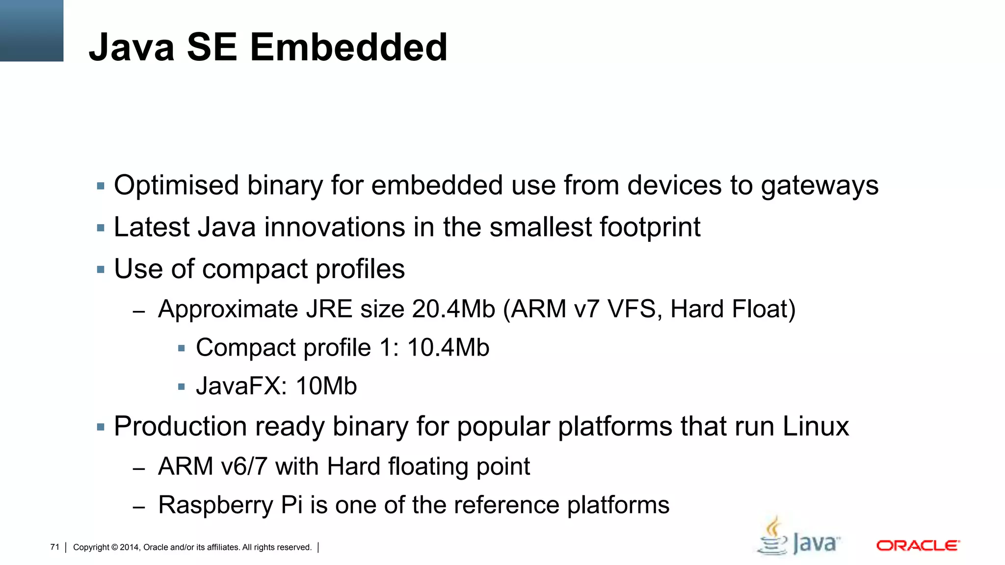 Copyright © 2014, Oracle and/or its affiliates. All rights reserved.71
Java SE Embedded
 Optimised binary for embedded use from devices to gateways
 Latest Java innovations in the smallest footprint
 Use of compact profiles
– Approximate JRE size 20.4Mb (ARM v7 VFS, Hard Float)
 Compact profile 1: 10.4Mb
 JavaFX: 10Mb
 Production ready binary for popular platforms that run Linux
– ARM v6/7 with Hard floating point
– Raspberry Pi is one of the reference platforms
 