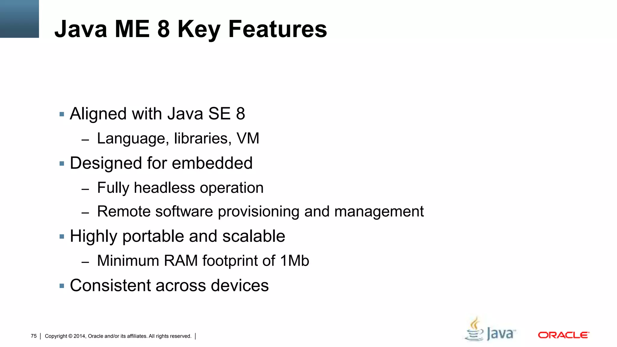 Copyright © 2014, Oracle and/or its affiliates. All rights reserved.75
Java ME 8 Key Features
 Aligned with Java SE 8
– Language, libraries, VM
 Designed for embedded
– Fully headless operation
– Remote software provisioning and management
 Highly portable and scalable
– Minimum RAM footprint of 1Mb
 Consistent across devices
 