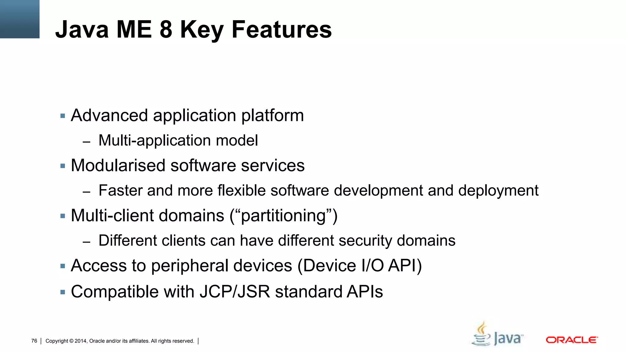 Copyright © 2014, Oracle and/or its affiliates. All rights reserved.76
Java ME 8 Key Features
 Advanced application platform
– Multi-application model
 Modularised software services
– Faster and more flexible software development and deployment
 Multi-client domains (“partitioning”)
– Different clients can have different security domains
 Access to peripheral devices (Device I/O API)
 Compatible with JCP/JSR standard APIs
 