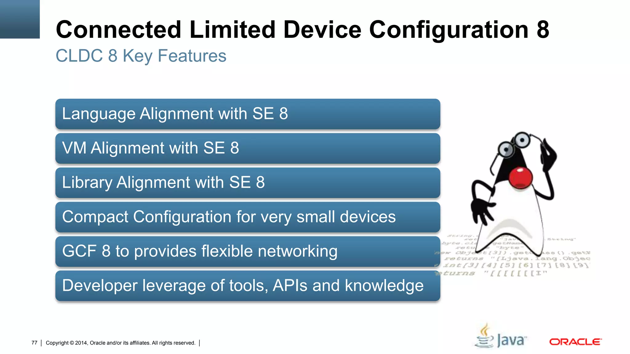 Copyright © 2014, Oracle and/or its affiliates. All rights reserved.77
Connected Limited Device Configuration 8
Language Alignment with SE 8
VM Alignment with SE 8
Library Alignment with SE 8
Compact Configuration for very small devices
GCF 8 to provides flexible networking
Developer leverage of tools, APIs and knowledge
CLDC 8 Key Features
 