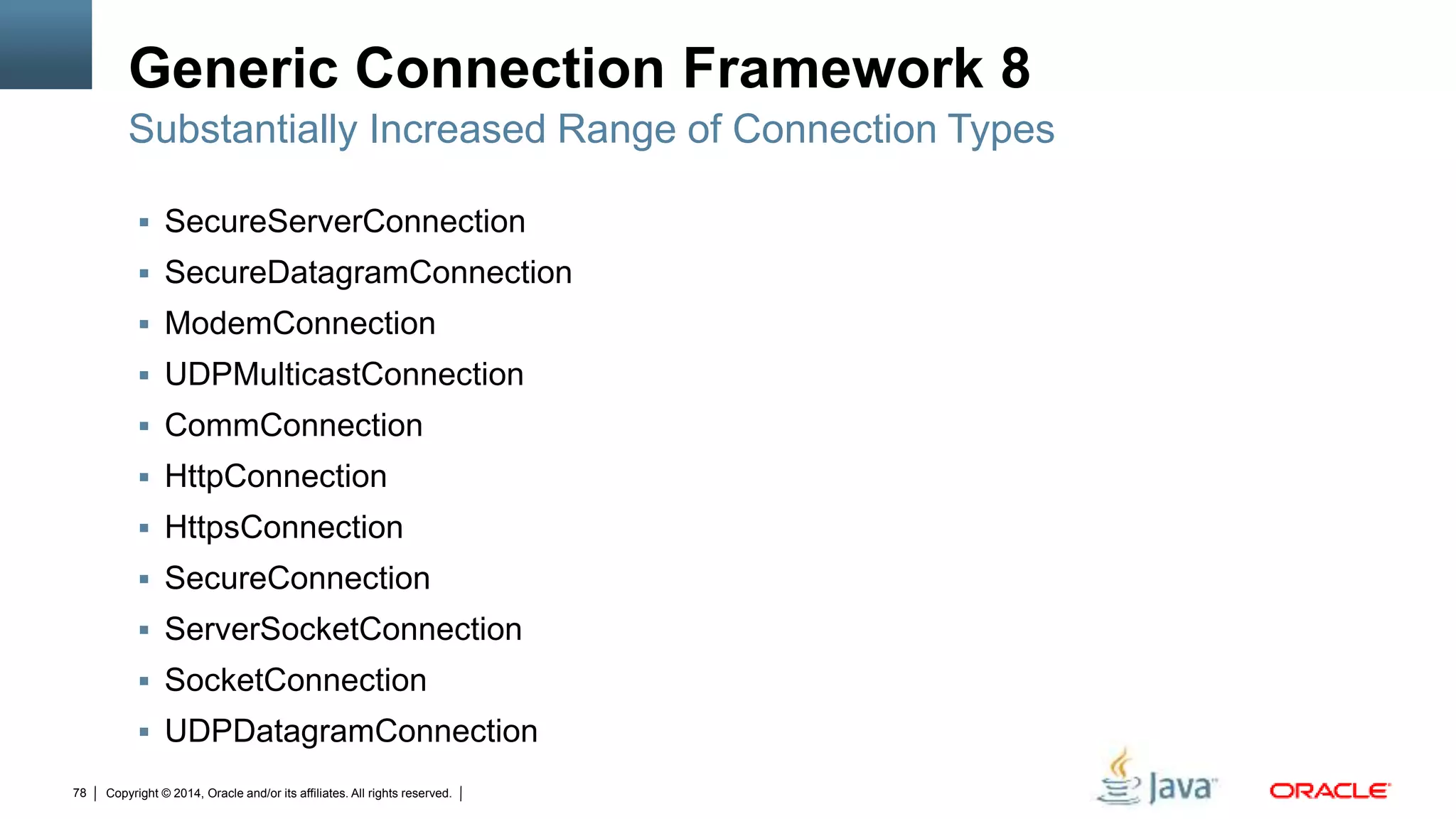 Copyright © 2014, Oracle and/or its affiliates. All rights reserved.78
Generic Connection Framework 8
 SecureServerConnection
 SecureDatagramConnection
 ModemConnection
 UDPMulticastConnection
 CommConnection
 HttpConnection
 HttpsConnection
 SecureConnection
 ServerSocketConnection
 SocketConnection
 UDPDatagramConnection
Substantially Increased Range of Connection Types
 