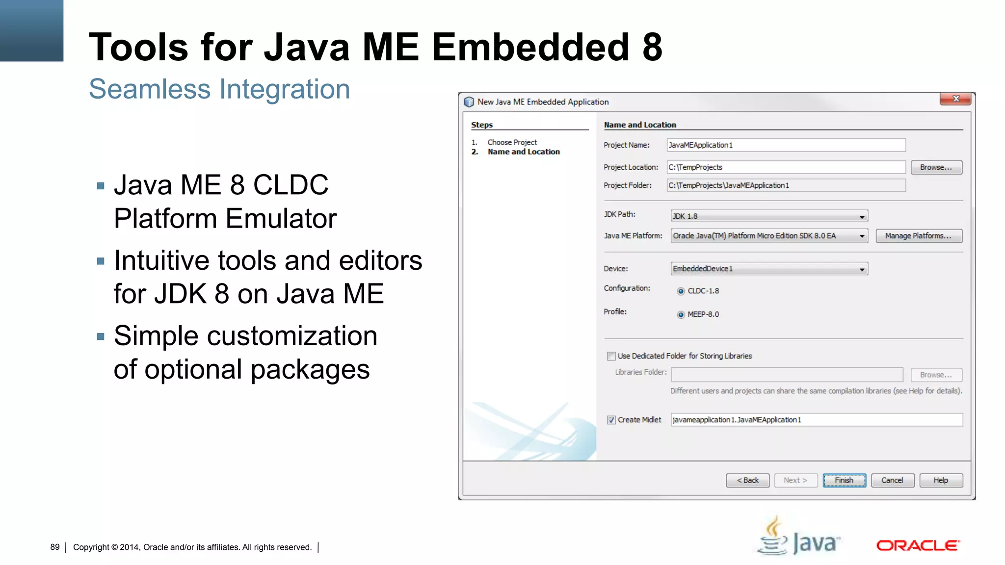 Copyright © 2014, Oracle and/or its affiliates. All rights reserved.89
Tools for Java ME Embedded 8
 Java ME 8 CLDC
Platform Emulator
 Intuitive tools and editors
for JDK 8 on Java ME
 Simple customization
of optional packages
Seamless Integration
 