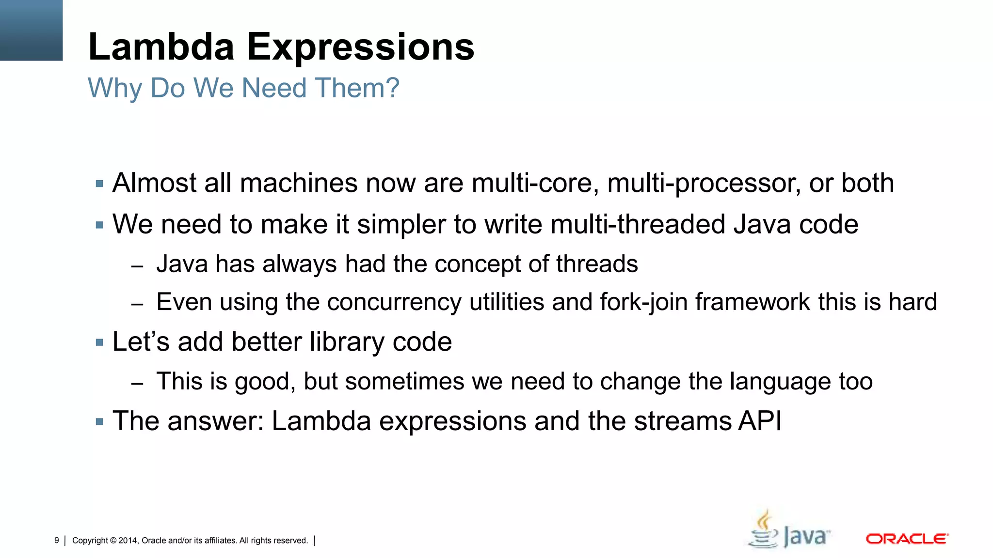 Copyright © 2014, Oracle and/or its affiliates. All rights reserved.9
Lambda Expressions
 Almost all machines now are multi-core, multi-processor, or both
 We need to make it simpler to write multi-threaded Java code
– Java has always had the concept of threads
– Even using the concurrency utilities and fork-join framework this is hard
 Let’s add better library code
– This is good, but sometimes we need to change the language too
 The answer: Lambda expressions and the streams API
Why Do We Need Them?
 